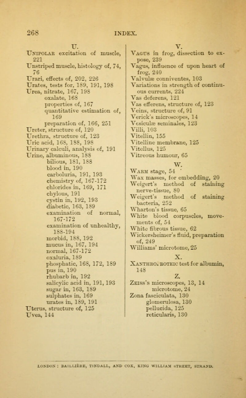 U. UxiPOLAR excitation of muscle, 221 Unstriped muscle, histology of, 74, 76 Urari, effects of, 202, 226 Urates, tests for, 189, 191, 198 Urea, nitrate, 167, 198 oxalate, 168 properties of, 167 quantitative estimation of, 169 preparation of, 166, 251 Ureter, structure of, 120 Urethra, structure of, 123 Uric acid, 16S, 1S8, 198 Urinary calculi, analysis of, 191 Urine, albuminous, 188 bilious, 181, 188 blood in, 190 carboluria, 191, 193 chemistry of, 167-172 chlorides in, 169, 171 chylous, 191 cystin in, 192, 193 diabetic, 163, 189 examination of normal, 167-172 examination of unhealthy, lSS-194 morbid, 188, 192 mucus in, 167, 194 nonnal, 167-172 oxaluria, 189 phosphatic, 168, 172, 189 pus in, 190 rhubarb in, 192 salicylic acid in, 191, 193 sugar in, 163, 189 sulphates in, 169 urates in, 189, 191 Uterus, structure of, 125 Uvea, 144 Vagus in frog, dissection to ex- pose, 239 Vagus, influence of upon heart of frog, 240 Valvulae conniventes, 103 Variations in strength of continu- ous currents, 224 Vas deferens, 121 Vas efferens, structure of, 123 Veins, structtue of, 91 Verick's microscopes, 14 Vesiculae seminales, 123 Villi, 103 Vitellin, 155 Vitelline membrane, 125 Vitellus, 125 Vitreous humoiu-, 65 W. Warm stage, 54 Wax masses, for embedding, 20 Weigert's method of staining nerve-tissue, 80 Weigert's method of staining bacteria, 252 Wharton's tissue, 65 White blood corpuscles, move- ments of, 54 White fibrous tissue, 62 Wickersheimer's fluid, preparation of, 249 Williams' microtome, 25 X. XaxthbOx boteic test for albumin, 14S z. Zeiss's microscopes, 13, 14 microtome, 24 Zona fasciculata, 130 glomerulosa, 130 pellucida, 125 reticularis, 130 1.0ND0X : BAILUEBE, TIXDALL, AND COX. KI2«G WILLIAM a^KEET, STRASU.