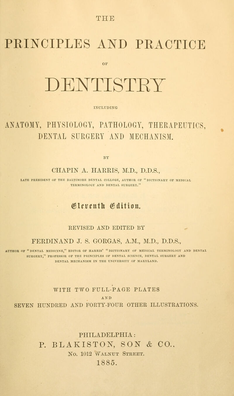 THE PRINCIPLES AND PRACTICE DENTISTKT INCLUDING ANATOMY, PHYSIOLOGY, PATHOLOGY, THERAPEUTICS, DENTAL SURGERY AND MECHANISM. CHAPIN A. HARRIS, M.D., D.D.S., LATE PRESIDENT OF THE BALTIMORE DENTAL COLLEGE, AUTHOR OF DICTIONARY OF MEDICAL TERMINOLOGY AND DENTAL SUHGEEY. (BUvtntU ^tUtidu. TIEVISED AND EDITED BY FERDINAND J. S. GORGAS, A.M., M.D., D.D.S., AUTHOR or DENTAL MEDICINE, EDITOR OF HARRIS' DICTIONARY OF MEDICAL TERMINOLOGY AND DENTAL SURGERY, PROFESSOR OF THE PRINCIPLES OF DENTAL SCIENCE, DENTAL SURGERY AND DENTAL MECHANISM IN THE UNIVERSITY OF MARYLAND. WITH TWO FULL-PAGE PLATES AND SEVEN HUNDRED AND FORTY-FOUR OTHER ILLUSTRATIONS. PHILADELPHIA: P. BLAKISTOK, SON & CO., No. 1012 \Valnut Street. 1885. %