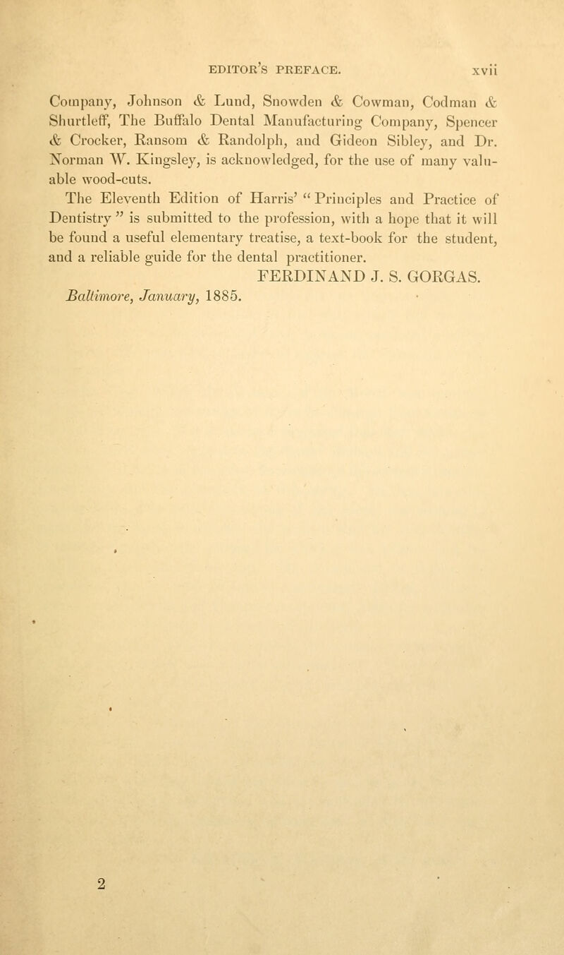 Company, Johnson & Lund, Snowden & Cowman, Codman & Shurtleff, The Buffalo Dental Manufacturing Company, Spencer & Crocker, Ransom & Randolph, and Gideon Sibley, and Dr. Norman W. Kingsley, is acknowledged, for the use of many valu- able wood-cuts. The Eleventh Edition of Harris'  Principles and Practice of Dentistry  is submitted to the profession, with a hope that it will be found a useful elementary treatise, a text-book for the student, and a reliable guide for the dental practitioner. FERDINAND J. S. GORGAS. Baltimore, January, 1885.