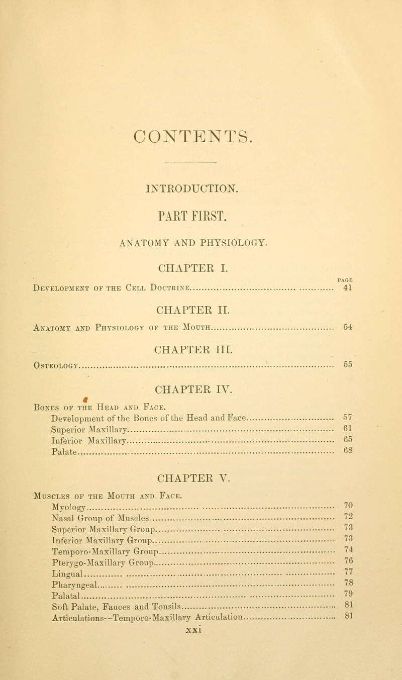 CONTENTS. INTRODUCTION. PART FIRST. ANATOMY AND PHYSIOLOGY. CHAPTER I. PAOE Development of the Cell Doctrine 41 CHAPTER 11. Anatomy and Physiology of the Mouth 54 CHAPTER III. Osteology 55 CHAPTER IV. Bones of the Head and Face. Development of the Bones of the Head andFace 57 Superior Maxillary 61 Inferior Maxillary 65 Palate 68 CHAPTER V. Muscles of the Mouth and Face. Myology 70 Nasal Group of Muscles ^2 Superior Maxillary Group 73 Inferior Maxillary Group 73 Temporo-Maxillary Group '4 Pter3'go-Maxillary Group 76 Lingual '' Pharyngeal '° Palatal 79 Soft Palate, Fauces and Tonsils 81 Articulations—Temporo-Maxillary Articulation 81