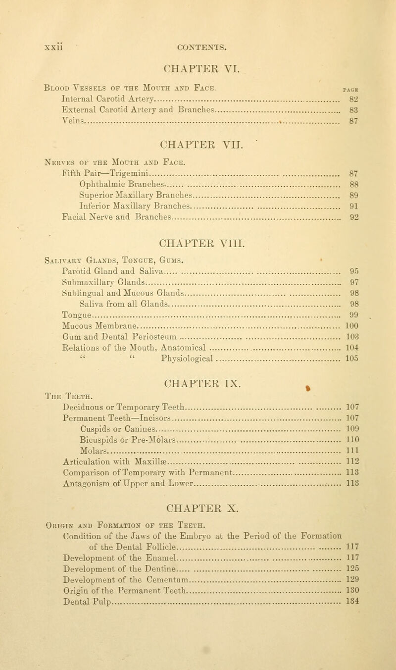 CHAPTER VI. Blood Vessels of the Mouth and Face. paoe Internal Carotid Artery 82 External Carotid Artery and Branches 83 Veins 87 CHAPTER VII. ■ Nertes of the Mouth and Face. Fifth Pair—Trigemini 87 Ophthalmic Branches 88 Superior Maxillary Branches 89 Inferior Maxillary Branches 91 Facial Nerve and Branches 92 CHAPTER A^III. Salitart Glaxds, Tongue, Gums. Parotid Gland and Saliva 95 Submaxillary Glands 97 Sublingual and Mucous Glands , 98 Saliva from all Glands 98 Tongue 99 Mucous Membrane 100 Gum and Dental Periosteum 103 Relations of the Mouth, Anatomical 104   Physiological 105 CHAPTER IX. ^ The Teeth. Deciduous or Temporary Teeth 107 Permanent Teeth—Incisors 107 Cuspids or Canines 109 Bicuspids or Pre-Molars 110 Molars Ill Articulation with Maxillae 112 Comparison of Temporary with Permanent 113 Antagonism of Upper and Lower 113 CHAPTER X. Origin axd Formation of the Teeth. Condition of the Jaws of the Embryo at the Peiiod of the Formation of the Dental Follicle 117 Development of the Enamel 117 Development of the Dentine 125 Development of the Cementum 129 Origin of the Permanent Teeth 130 Dental Pulp 134