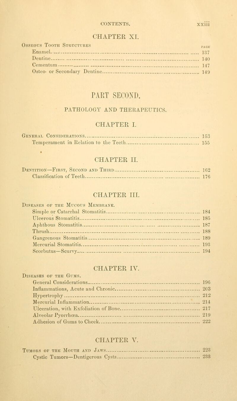 CHAPTER XI. Osseous Tooth Structures page Enamel 137 Dentine 140 Cementura 147 Osteo- or Secondary Dentine 149 PART SECOND. PATHOLOGY AND THERAPEUTICS. CHAPTER I. General Considerations 153 Temperament in Relation to the Teeth 155 CHAPTER II. Dentition—First, Second and Third 162 Classification of Teeth 176 CHAPTER III. Diseases of the Mucous Membrane. Simple or Catarrhal Stomatitis 184 Ulcerous Stomatitis 185 Aphthous Stomatitis 187 Thrush 188 Gangrenous Stomatitis 189 Mercurial Stomatitis 193 Scorbutus—Scurvy 194 CHAPTER IV. Diseases of the Gums. General Considerations 196 Inflammations, Acute and Chronic 203 Hypertrophy 212 Mercurial Inflammation , 214 Ulceration, with Exfoliation of Bone 217 Alveolar Pyorrhoea 219 Adhesion of Gums to Cheek 222 CHAPTER V. Tumors of the Mouth and Jaws 223 Cystic Tumors—Dentigerous Cysts 233