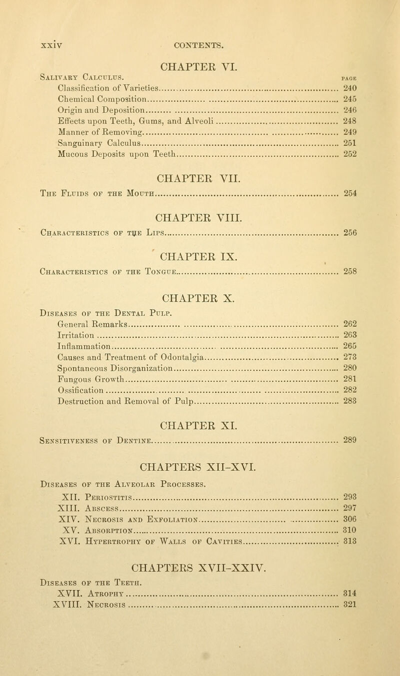 CHAPTER VI. Salivary Calculus. page Classification of Varieties 240 Chemical Composition 245 Origin and Deposition 246 Effects upon Teeth, Gums, and Alveoli 248 Manner of Removing 249 Sanguinary Calculus 251 Mucous Deposits upon Teeth 252 CHAPTER VII. The Fluids of the Mouth 254 CHAPTER VIII. Characteristics of t5e Lips 256 ' CHAPTER IX. Characteristics of the Tongue 258 CHAPTER X. Diseases of the Dental Pulp. General Remarks 262 Irritation 263 Inflammation 265 Causes and Treatment of Odontalgia 273 Spontaneous Disorganization 280 Fungous Growth 281 Ossification 282 Destruction and Removal of Pulp 283 CHAPTER XI. Sensitiveness of Dentine 289 CHAPTERS XII-XVI. Diseases of the Alveolar Processes. XII. Periostitis 293 XIII. Abscess 297 XIV. Necrosis and Exfoliation 306 XV. Absorption 310 XVI. Hypertrophy of Walls of Cavities 313 CHAPTERS XVII-XXIV. Diseases of the Teeth. XVII. Atrophy 314 XVIII. Necrosis 321