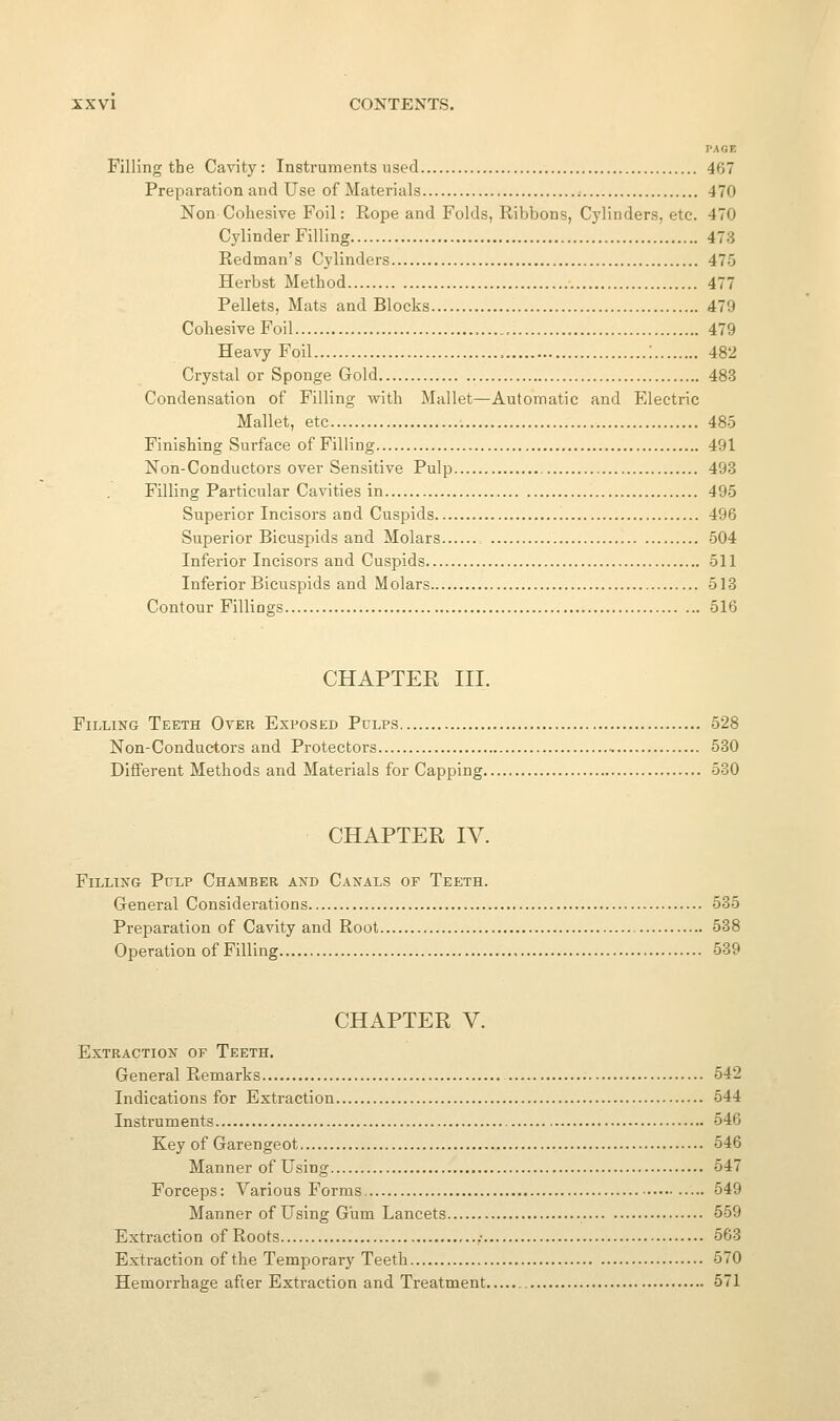 PAGE Filling the Cavity: Instruments used 467 Preparation and Use of Materials 470 Non Cohesive Foil: Rope and Folds, Ribbons, Cylinders, etc. 470 Cylinder Filling 473 Redman's Cylinders 475 Herbst Method 477 Pellets, Mats and Blocks 479 Cohesive Foil 479 Heavy Foil '. 482 Crystal or Sponge Gold 483 Condensation of Filling with Mallet—Automatic and Electric Mallet, etc 485 Finishing Surface of Filling 491 Non-Conductors over Sensitive Pulp 493 Filling Particular Cavities in 495 Superior Incisors and Cuspids 496 Superior Bicuspids and Molars 504 Inferior Incisors and Cuspids 511 Inferior Bicuspids and Molars 513 Contour Fillings 516 CHAPTER III. Filling Teeth Over Exposed Pulps 528 Non-Conductors and Protectors 530 Different Methods and Materials for Capping 530 CHAPTER IV. Filling Pulp Chamber and Canals of Teeth. General Considerations 535 Preparation of Cavity and Root 538 Operation of Filling 539 CHAPTER V. Extraction of Teeth. General Remarks 542 Indications for Extraction 544 Instruments 546 Key of Garengeot 546 Manner of Using 547 Forceps: Various Forms 549 Manner of Using Gum Lancets 559 Extraction of Roots ,• 563 Extraction of the Temporary Teeth 570 Hemorrhage after Extraction and Treatment 571