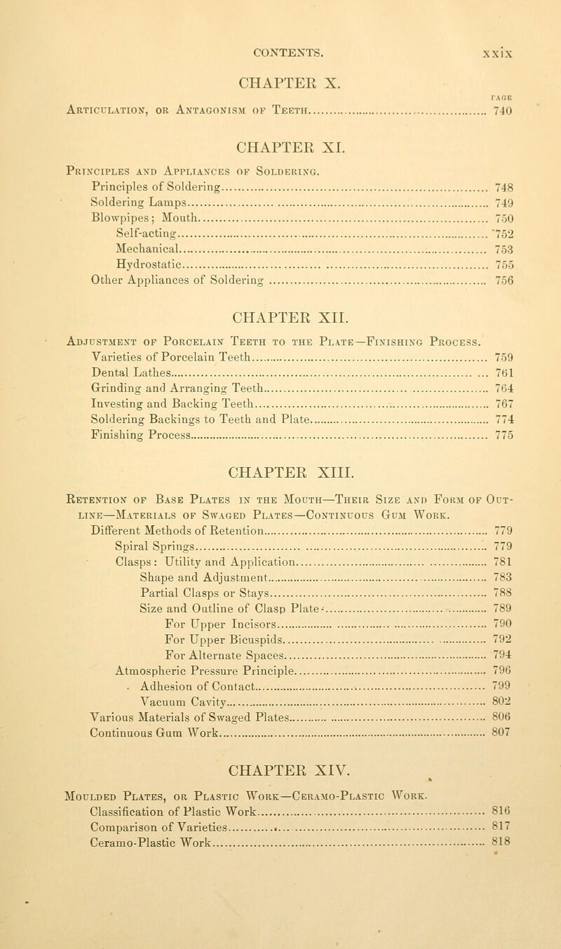 CHAPTER X. TAOE Articulation, or Antagoncsm oi-^ Teeth 740 CHAPTER XI. Prixciples and Appliances of Soldering. Principles of Soldering 748 Soldering Lamps 749 Blowpipes ; Mouth 750 Self-acting 752 Mechanical 753 Hydrostatic 755 Other Appliances of Soldei-ing 756 CHAPTER XII. Adjdstment of Porcelain Teeth to the Plate—Finishing Process. Varieties of Porcelain Teeth 759 Dental Lathes 761 Grinding and Arranging Teeth 764 Investing and Backing Teeth 767 Soldering Backings to Teeth and Plate 774 Finishing Process 775 CHAPTER XIII. Retention of Base Plates in the Mouth—Their Size and Form of Out- line—Materials of Swaged Plates—Continuous Gum Work. Different Methods of Retention 779 Spiral Springs 779 Clasps: Utility and Application 781 Shape and Adjustment 783 Partial Clasps or Stays 788 Size and Outline of Clasp Plate- 789 For Upper Incisors , 790 For Upper Bicuspids 792 For Alternate Spaces 794 Atmospheric Pressure Principle 796 . Adhesion of Contact 799 Vacuum Cavity 802 Various Materials of Swaged Plates 806 Continuous Gum Work 807 CHAPTER XIV. Moulded Plates, or Plastic Work—Ceramo-Plastic Work. Classification of Plastic Work 816 Comparison of Varieties 817 Ceramo-Plastic Work 818