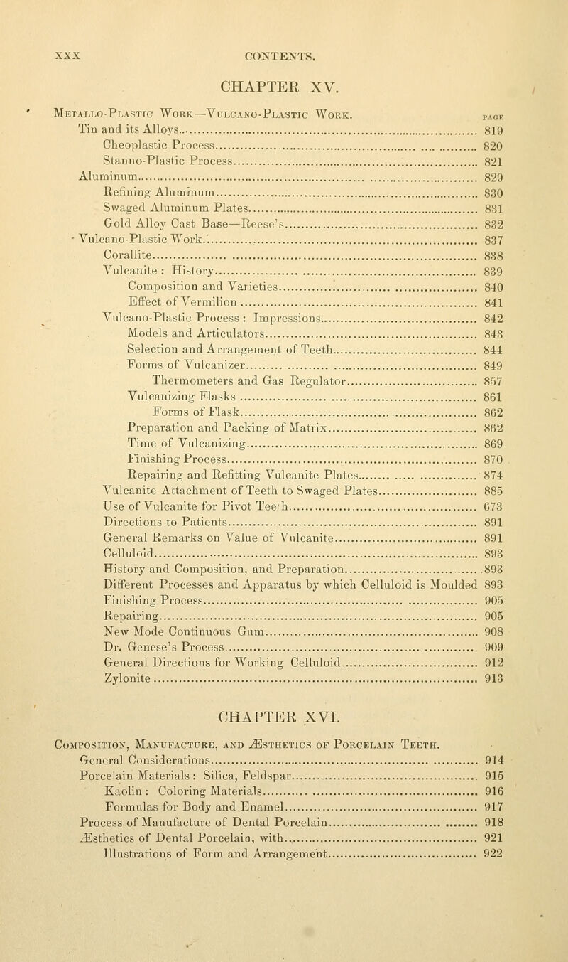 CHAPTER XV. Metallo-Plastic Work—Vulcano-Plastic Work. page Tin and its Alloys 819 Cheoplastic Process 820 Stanno-Plastic Process 821 Aluminum 829 Refining Aluminum 830 Swaged Aluminum Plates 831 Gold Alloy Cast Base—Reese's , 832 - Vulcano-Plastic Work.; 837 Corallite 838 Vulcanite: History 889 Composition and Varieties 840 Effect of Vermilion 841 Vulcano-Plastic Process : Impressions 842 Models and Articulators 843 Selection and Arrangement of Teetli 844 Forms of Vulcanizer......... 849 Thermometers and Gas Regulator 857 Vulcanizing Flasks 861 Forms of Flask 862 Preparation and Packing of Matrix 862 Time of Vulcanizing 869 Finisliing Process 870 Repairing and Refitting Vulcanite Plates 874 Vulcanite Attachment of Teeth to Swaged Plates 885 Use of Vulcanite for Pivot Tee'h 678 Directions to Patients 891 General Remarks on Value of Vulcanite 891 Celluloid 893 History and Composition, and Preparation 898 Different Processes and Apparatus by which Celluloid is Moulded 893 Finishing Process 905 Repairing 905 New Mode Continuous Gum 908 Dr. Genese's Process 909 General Directions for Working Celluloid 912 Zylonite 918 CHAPTER XVI. Composition, Manufacture, and Esthetics of Porcelain Teeth. General Considerations 914 Porcelain Materials : Silica, Feldspar , 915 Kaolin: Coloring Materials 916 Formulas for Body and Enamel 917 Process of Manufacture of Dental Porcelain 918 ^Esthetics of Dental Porcelain, with 921 Illustrations of Form and Arrangement 922