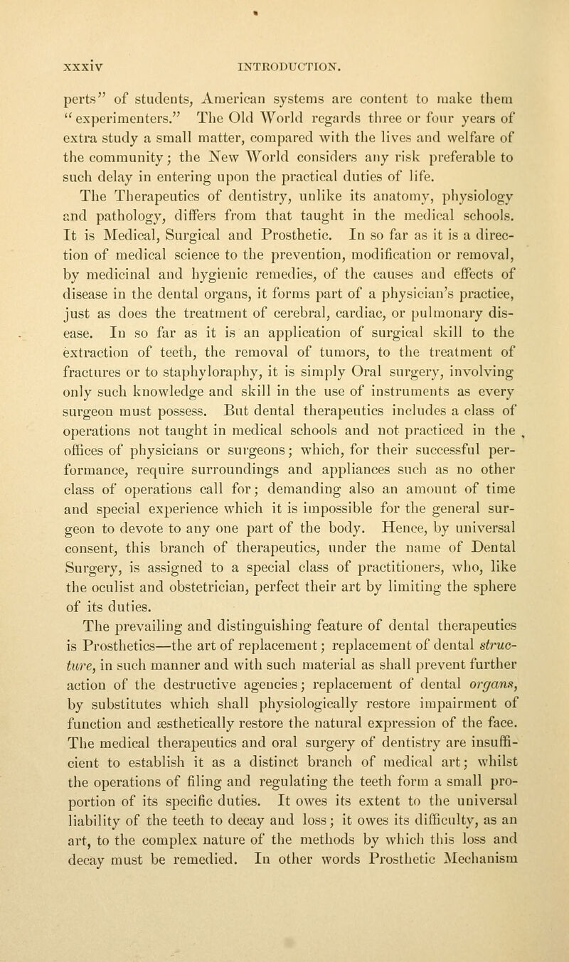 perts of students, American systems are content to make them '^ experimenters. The Old World regards three or four years of extra study a small matter, compared with the lives and welfare of the community; the New World considers any risk preferable to such delay in entering upon the practical duties of life. The Therapeutics of dentistry, unlike its anatomy, physiology and pathology, differs from that taught in the medical schools. It is Medical, Surgical and Prosthetic. In so far as it is a direc- tion of medical science to the prevention, modification or removal, by medicinal and hygienic remedies, of the causes and effects of disease in the dental organs, it forms part of a physician's practice, just as does the treatment of cerebral, cardiac, or pulmonary dis- ease. In so far as it is an application of surgical skill to the extraction of teeth, the removal of tumors, to the treatment of fractures or to staphyloraphy, it is simply Oral surgery, involving only such knowledge and skill in the use of instruments as every surgeon must possess. But dental therapeutics includes a class of operations not taught in medical schools and not practiced in the . offices of physicians or surgeons; which, for their successful per- formance, require surroundings and appliances such as no other class of operations call for; demanding also an amount of time and special experience which it is impossible for the general sur- geon to devote to any one part of the body. Hence, by universal consent, this branch of therapeutics, under the name of Dental Surgery, is assigned to a special class of practitioners, who, like the oculist and obstetrician, perfect their art by limiting the sphere of its duties. The prevailing and distinguishing feature of dental therapeutics is Prosthetics—the art of replacement; replacement of dental struc- ture, in such manner and with such material as shall prevent further action of the destructive agencies; replacement of dental organs, by substitutes which shall physiologically restore impairment of function and aesthetically restore the natural expression of the face. The medical therapeutics aud oral surgery of dentistry are insuffi- cient to establish it as a distinct branch of medical art; whilst the operations of filing and regulating the teeth form a small pro- portion of its specific duties. It owes its extent to the universal liability of the teeth to decay aud loss; it owes its difficulty, as an art, to the complex nature of the methods by which this loss and decay must be remedied. In other words Prosthetic Mechanism