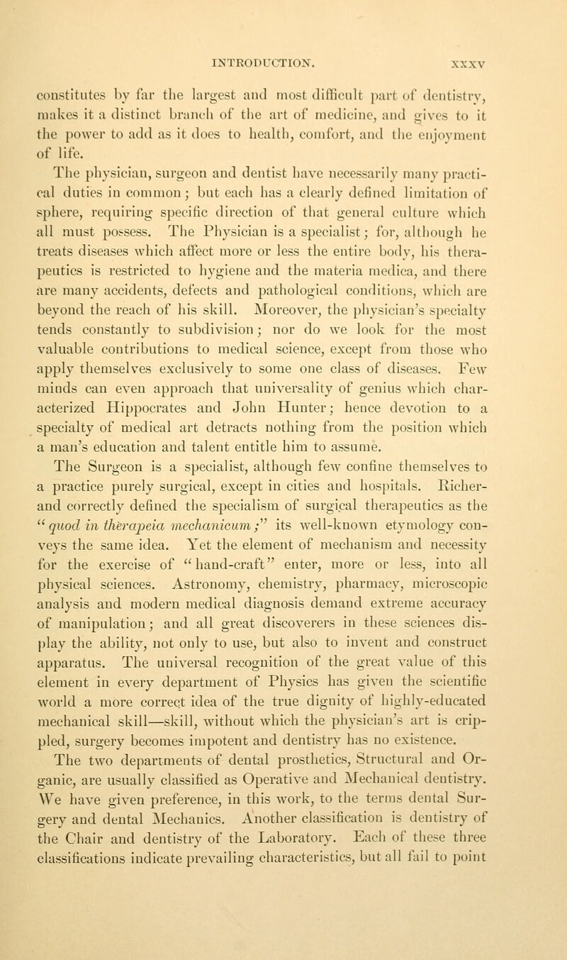 constitutes by far the largest and most difficult part of dentistry, makes it a distinct branch of the art of medicine, and gives to it the power to add as it does to health, comfort, and the enjoyment of life. The physician, surgeon and dentist have necessarily many practi- cal duties in common; but each has a clearly defined limitation of sphere, requiring specific direction of that general culture which all must possess. The Physician is a specialist; for, although he treats diseases which affect more or less the entire body, his thera- peutics is restricted to hygiene and the materia medica, and there are many accidents, defects and pathological conditions, which are beyond the reach of his skill. Moreover, the physician's specialty tends constantly to subdivision; nor do we look for the most valuable contributions to medical science, except from those who apply themselves exclusively to some one class of diseases. Few minds can even approach that universality of genius which char- acterized Hippocrates and John Hunter; hence devotion to a specialty of medical art detracts nothing from the position which a man's education and talent entitle him to assume. The Surgeon is a specialist, although few confine themselves to a practice purely surgical, except in cities and hospitals. Richer- and correctly defined the specialism of surgical therapeutics as the  quod in therapeia mechanieum ;^' its well-known etymology con- veys the same idea. Yet the element of mechanism and necessity for the exercise of hand-craft enter, more or less, into all physical sciences. Astronomy, chemistry, pharmacy, microscopic analysis and modern medical diagnosis demand extreme accuracy of manipulation; and all great discoverers in these sciences dis- play the ability, not only to use, but also to invent and construct apparatus. The universal recognition of the great value of this element in every department of Physics has given the scientific world a more correct idea of the true dignity of highly-educated mechanical skill—skill, without which the physician's art is crip- pled, surgery becomes impotent and dentistry has no existence. The two departments of dental prosthetics. Structural and Or- ganic, are usually classified as Operative and Mechanical dentistry. We have given preference, in this work, to the terms dental Sur- gery and dental Mechanics. Another classification is dentistry of the Chair and dentistry of the Laboratory. Each of these three classifications indicate prevailing characteristics, but all fail to point