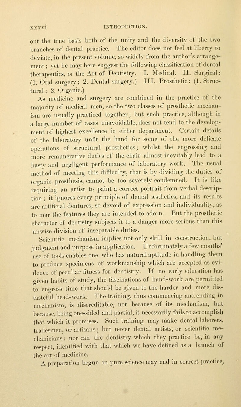 out the true basis both of the unity and the diversity of the two branches of dental practice. The editor does not feel at liberty to deviate, in the present volume, so widely from the author's arrange- ment ; yet he may here suggest the following classification of dental therapeutics, or the Art of Dentistry. I. Medical. II. Surgical: (1. Oral surgery; 2. Dental surgery.) III. Prosthetic: (1. Struc- tural ; 2. Organic.) As medicine and surgery are combined in the practice of the majority of medical men, so the two classes of prosthetic mechan- ism are usually practiced together; but such practice, although in a laro-e number of cases unavoidable, does not tend to the develop- ment of highest excellence in either department. Certain details of the laboratory unfit the hand for some of the more delicate operations of structural prosthetics; whilst the engrossing and more remunerative duties of the chair almost inevitably lead to a hastv and negligent performance of laboratory work. The usual method of meeting this difficulty, that is by dividing the duties of orc^anic prosthesis, cannot be too severely condemned. It is like requiring an artist to paint a correct portrait from verbal descrip- tion • it io-nores every principle of dental aesthetics, and its results are artificial dentures, so devoid of expression and individuality, as to mar the features they are intended to adorn. But the prosthetic character of dentistry subjects it to a danger more serious than this unwise division of inseparable duties. Scientific mechanism implies not only skill in construction, but judgment and purpose in application. Unfortunately a few months' use of tools enables one who has natural aptitude in handling them to produce specimens of workmanship which are accepted as evi- dence of peculiar fitness for dentistry. If no early education has onven habits of study, the fascinations of hand-work are permitted to engross time that should be given to the harder and more dis- tasteful head-work. The training, thus commencing and ending in mechanism, is discreditable, not because of its mechanism, but because being one-sided and partial, it necessarily fails to accomplish that which it promises. Such training may make dental laborers, tradesmen, or artisans; but never dental artists, or scientific me- chanicians : nor can the dentistry which they practice be, in any respect, identified with that which we have defined as a branch of the art of medicine. A preparation begun in pure science may end in correct practice,