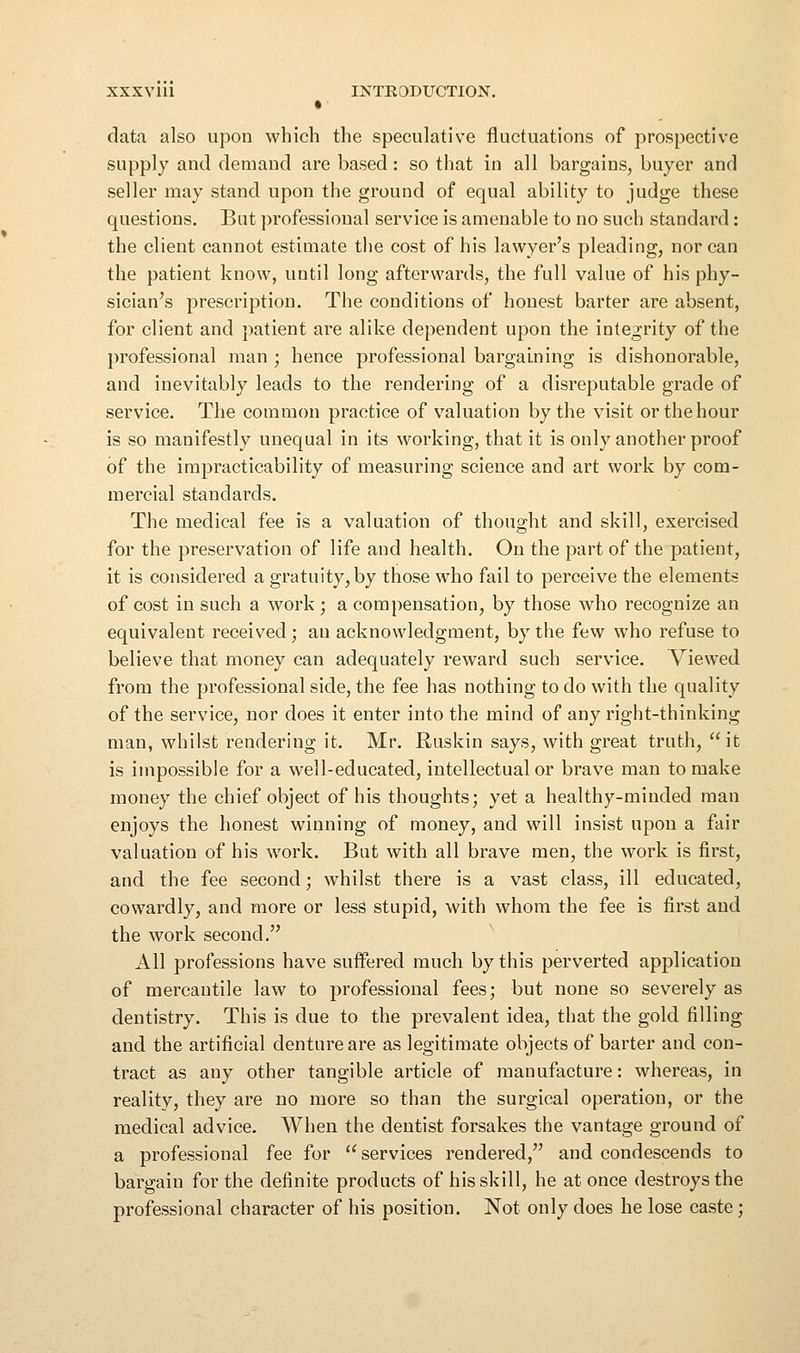 XXXVlll INTRODUCTION. data also upon which the speculative fluctuations of prospective supply and demand are based : so that in all bargains, buyer and seller may stand upon the ground of equal ability to judge these questions. But professional service is amenable to no such standard: the client cannot estimate the cost of his lawyer's pleading, nor can the patient know, until long afterwards, the full value of his phy- sician's prescription. The conditions of honest barter are absent, for client and patient are alike dependent upon the integrity of the professional man ; hence professional bargaining is dishonorable, and inevitably leads to the rendering of a disreputable grade of service. The common practice of v^aluation by the visit or the hour is so manifestly unequal in its working, that it is only another proof of the impracticability of measuring science and art work by com- mercial standards. The medical fee is a valuation of thought and skill, exercised for the preservation of life and health. On the part of the patient, it is considered a gratuity, by those who fail to perceive the elements of cost in such a work ; a compensation, by those who recognize an equivalent received; au acknowledgment, by the few who refuse to believe that money can adequately reward such service. Viewed from the professional side, the fee has nothing to do with the quality of the service, nor does it enter into the mind of any right-thinking man, whilst rendering it. Mr. Ruskin says, with great truth, it is impossible for a well-educated, intellectual or brave man to make money the chief object of his thoughts; yet a healthy-minded man enjoys the honest winning of money, and will insist upon a fair valuation of his work. But with all brave men, the work is first, and the fee second; whilst there is a vast class, ill educated, cowardly, and more or less stupid, with whom the fee is first and the work second. All professions have suffered much by this perverted application of mercantile law to professional fees; but none so severely as dentistry. This is due to the prevalent idea, that the gold filling and the artificial denture are as legitimate objects of barter and eon- tract as any other tangible article of manufacture: whereas, in reality, they are no more so than the surgical operation, or the medical advice. When the dentist forsakes the vantage ground of a professional fee for services rendered, and condescends to bargain for the definite products of his skill, he at once destroys the professional character of his position. Not only does he lose caste;