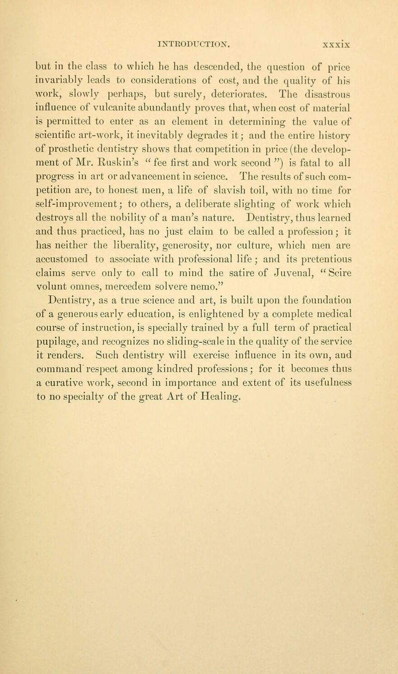 but in the class to wliich he has descended, the question of price invariably leads to considerations of cost, and the quality of his work, slowly perhaps, but surely, deteriorates. The disastrous influence of vulcanite abundantly proves that, when cost of material is permitted to enter as an element in determining the value of scientific art-work, it inevitably degrades it; and the entire history of prosthetic dentistry shows that competition in price (the develop- ment of Mr. Buskin's  fee first and work second ) is fatal to all progress in art or advancement in science. The results of such com- petition are, to honest men, a life of slavish toil, with no time for self-improvement; to others, a deliberate slighting of work which destroys all the nobility of a man's nature. Dentistry, thus learned and thus practiced, has no just claim to be called a profession; it has neither the liberality, generosity, nor culture, which men are accustomed to associate with professional life; and its pretentious claims serve only to call to mind the satire of Juvenal,  Scire volunt omnes, mercedem solvere nemo. Dentistry, as a true science and art, is built upon the foundation of a generous early education, is enlightened by a complete medical course of instruction, is specially trained by a full term of practical pupilage, and recognizes no sliding-scale in the quality of the service it renders. Such dentistry will exercise influence in its own, and command'respect among kindred professions; for it becomes thus a curative work, second in importance and extent of its usefulness to no specialty of the great Art of Healing.