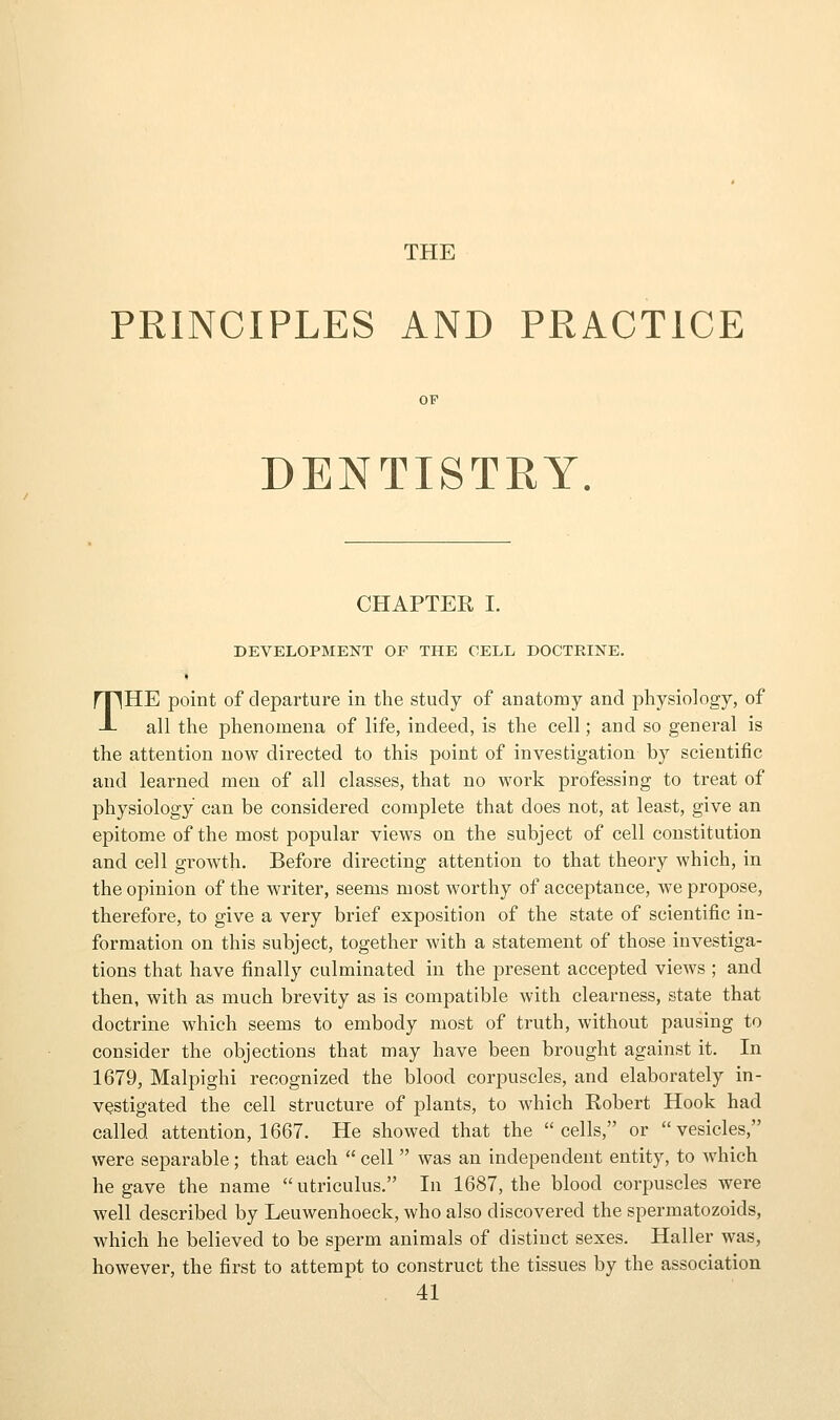 THE PRINCIPLES AND PRACTICE DENTISTRY. CHAPTER I. DEVELOPMENT OF THE CELL DOCTRINE. THE point of departure in the study of anatomy and physiology, of all the phenomena of life, indeed, is the cell; and so general is the attention now directed to this point of investigation by scientific and learned men of all classes, that no work professing to treat of physiology can be considered complete that does not, at least, give an epitome of the most popular views on the subject of cell constitution and cell growth. Before directing attention to that theory which, in the opinion of the writer, seems most worthy of acceptance, we propose, therefore, to give a very brief exposition of the state of scientific in- formation on this subject, together with a statement of those investiga- tions that have finally culminated in the present accepted views ; and then, with as much brevity as is compatible with clearness, state that doctrine which seems to embody most of truth, without pausing to consider the objections that may have been brought against it. In 1679, Malpighi recognized the blood corpuscles, and elaborately in- vestigated the cell structure of plants, to which Robert Hook had called attention, 1667. He showed that the cells, or vesicles, were separable; that each  cell  was an independent entity, to which he gave the name utriculus. In 1687, the blood corpuscles were well described by Leuwenhoeck, who also discovered the spermatozoids, which he believed to be sperm animals of distinct sexes. Haller was, however, the first to attempt to construct the tissues by the association