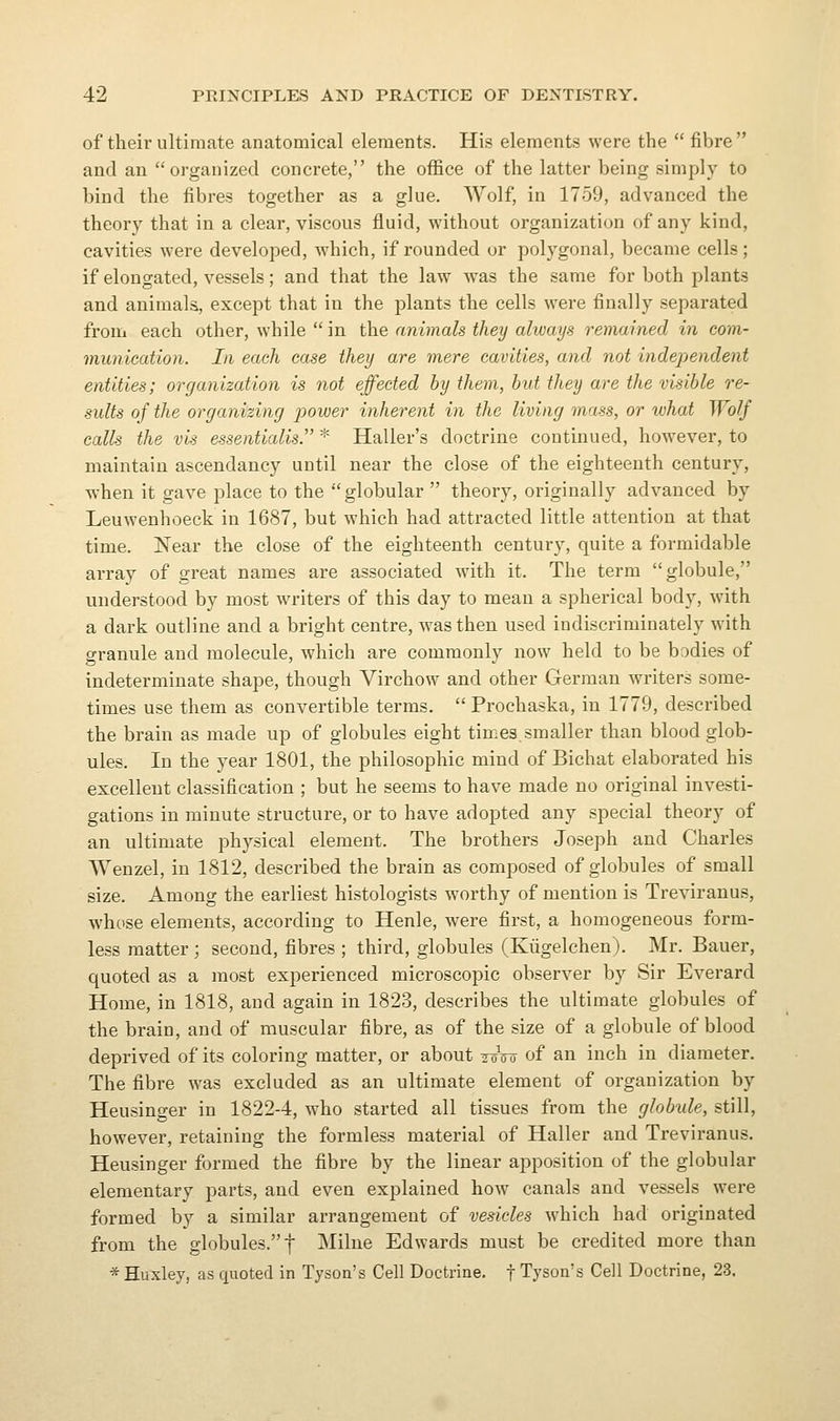 of their ultimate anatomical elements. His elements were the  fibre  and an organized concrete, the office of the latter being simply to bind the fibres together as a glue. Wolf, in 1759, advanced the theory that in a clear, viscous fluid, without organization of any kind, cavities were developed, which, if rounded or polygonal, became cells; if elongated, vessels; and that the law was the same for both plants and animals, except that in the plants the cells were finally separated from each other, while  in the animals they always remained in com- munication. In each case they are mere cavities, and not independent entities; organization is not effected by them, but they are the visible re- sults of the organizing power inherent in the living mass, or what Wolf calls the vis essentialis. * Haller's doctrine continued, however, to maintain ascendancy until near the close of the eighteenth century, when it gave place to the globular  theory, originally advanced by Leuwenhoeck in 1687, but which had attracted little attention at that time. Near the close of the eighteenth century, quite a formidable array of great names are associated with it. The term globule, understood by most writers of this day to mean a spherical body, with a dai^k outline and a bright centre, was then used indiscriminately with granule and molecule, which are commonly now held to be bodies of indeterminate shape, though Virchow and other German writers some- times use them as convertible terms.  Prochaska, in 1779, described the brain as made up of globules eight times.smaller than blood glob- ules. In the year 1801, the philosophic mind of Bichat elaborated his excellent classification ; but he seems to have made no original investi- gations in minute structure, or to have adopted any special theory of an ultimate physical element. The brothers Joseph and Charles Wenzel, in 1812, described the brain as composed of globules of small size. Among the earliest histologists worthy of mention is Treviranus, whose elements, according to Henle, were first, a homogeneous form- less matter ; second, fibres ; third, globules (Kiigelchen). Mr. Bauer, quoted as a most experienced microscopic observer by Sir Everard Home, in 1818, and again in 1823, describes the ultimate globules of the brain, and of muscular fibre, as of the size of a globule of blood deprived of its coloring matter, or about ^-^o of an inch in diameter. The fibre was excluded as an ultimate element of organization by Heusinger in 1822-4, who started all tissues from the globule, still, however, retaining the formless material of Haller and Treviranus. Heusinger formed the fibre by the linear apposition of the globular elementary parts, and even explained how canals and vessels were formed by a similar arrangement of vesicles which had originated from the globules. f Milne Edwards must be credited more than * Huxley, as quoted in Tyson's Cell Doctrine, f Tyson's Cell Doctrine, 23.