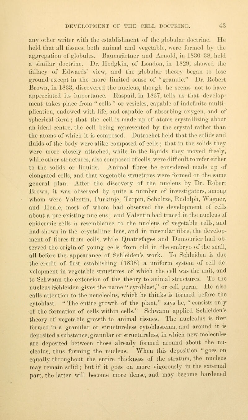 any other writer with the establishment of the gh)l)uhir doctrine. He held that all tissues, both animal and vegetable, were formed by the aggregation of globules. Baumgiirtner and Arnold, in 1830-38, held a similar doctrine. Dr. Hodgkin, of London, in 1829, showed the fallacy of Edwards' view, and the globular theory began to lose ground except in the more limited sense of granule. Dr. Robert Brown, in 1833, discovered the nucleus, though he seems not to have appreciated its importance. Raspail, in 1837, tells us that develop- ment takes place from  cells  or vesicles, capable of indefinite multi- plication, endowed with life, and capable of absorbing oxygen, and of spherical form ; that the cell is made up of atojns crystallizing about an ideal centre, the cell being represented by the crystal rather than the atoms of which it is composed. Dutrochet held that the solids and fluids of the body were alike composed of cells ; that in the solids they were more closely attached, while in the liquids they moved freely, while other structures, also composed of cells, were difficult to refer either to the solids or liquids. Animal fibres he considered made up of elongated cells, and that vegetable structures were formed on the same general plan. After the discovery of the nucleus by Dr. Robert Brown, it was observed by quite a number of investigators, among whom were Valentin, Purkinje, Turpin, Schultze, Rudolph, Wagner, and Henle, most of whom had observed the development of cells about a pre-existing nucleus ; and Valentin had traced in the nucleus of epidermic cells a resemblance to the nucleus of vegetable cells, and had shown in the crystalline lens, and in muscular fibre, the develop- ment of fibres from cells, while Quatrefages and Dumourier had ob- served the origin of young cells from old in the embryo of the snail, all before the appearance of Schleiden's work. To Schleiden is due the credit of first establishing (1838) a uniform system of cell de- velopment in vegetable structures, of which the cell was the unit, and to Schwann the extension of the theory to animal structures. To the nucleus Schleiden gives the name cytoblast, or cell germ. He also calls attention to the neucleolus, which he thinks is formed before the cytoblast.  The entire growth of the plant, says he,  consists only of the formation of cells within cells. Schwann applied Schleiden's theory of vegetable growth to animal tissues. The nucleolus is first fornjed in a granular or structureless cytoblastema, and around it is deposited a substance, granular or structureless, in which new molecules are deposited between those already formed around about the nu- cleolus, thus forming the nucleus. When this deposition goes on equally throughout the entire thickness of the stratum, the nucleus may remain solid; but if it goes on more vigorously in the external part, the latter will become more dense, and may become hardened