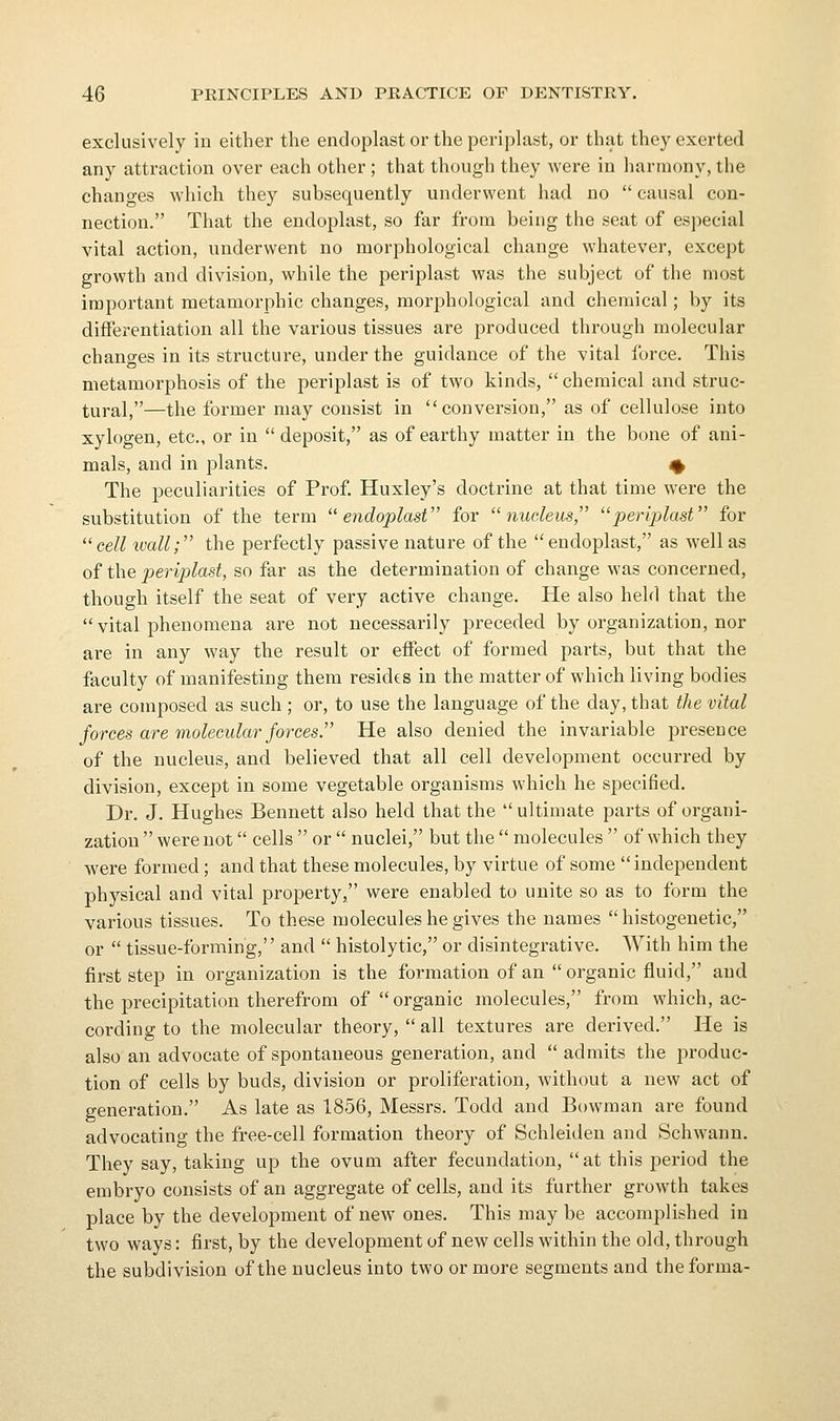 exclusively in either the endoplast or the periplast, or that they exerted any attraction over each other ; that though they were in harmony, the changes which they subsequently underwent had no  causal con- nection. That the endoplast, so far from being the seat of especial vital action, underwent no morphological change whatever, except growth and division, while the periplast was the subject of the most important metamorphic changes, morphological and chemical; by its differentiation all the various tissues are produced through molecular changes in its structure, under the guidance of the vital force. This metamorphosis of the periplast is of two kinds,  chemical and struc- tural,—the former may consist in conversion, as of cellulose into xylogen, etc., or in  deposit, as of earthy matter in the bone of ani- mals, and in plants. ^ The peculiarities of Prof Huxley's doctrine at that time were the substitution of the term ^'endoplast for nucleus, periplast for  cell ivall; the perfectly passive nature of the  endoplast, as well as of the periplast, so far as the determination of change was concerned, though itself the seat of very active change. He also held that the  vital phenomena are not necessarily preceded by organization, nor are in any way the result or effect of formed parts, but that the faculty of manifesting them resides in the matter of which living bodies are composed as such ; or, to use the language of the day, that the vital forces are molecular forces. He also denied the invariable presence of the nucleus, and believed that all cell development occurred by division, except in some vegetable organisms which he specified. Dr. J. Hughes Bennett also held that the ultimate parts of organi- zation  were not cells  or  nuclei, but the  molecules  of which they were formed ; and that these molecules, by virtue of some  independent physical and vital property, were enabled to unite so as to form the various tissues. To these molecules he gives the names  histogenetic, or  tissue-forming, and  histolytic, or disintegrative. With him the first step in organization is the formation of an  organic fluid, and the precipitation therefrom of organic molecules, from which, ac- cording to the molecular theory,  all textures are derived. He is also an advocate of spontaneous generation, and  admits the produc- tion of cells by buds, division or proliferation, without a new act of generation. As late as 1856, Messrs. Todd and Bowman are found advocating the free-cell formation theory of Schleiden and Schwann. They say, taking up the ovum after fecundation,  at this period the embryo consists of an aggregate of cells, and its further growth takes place by the development of new ones. This may be accomplished in two ways: first, by the development of new cells within the old, through the subdivision of the nucleus into two or more segments and the forma-