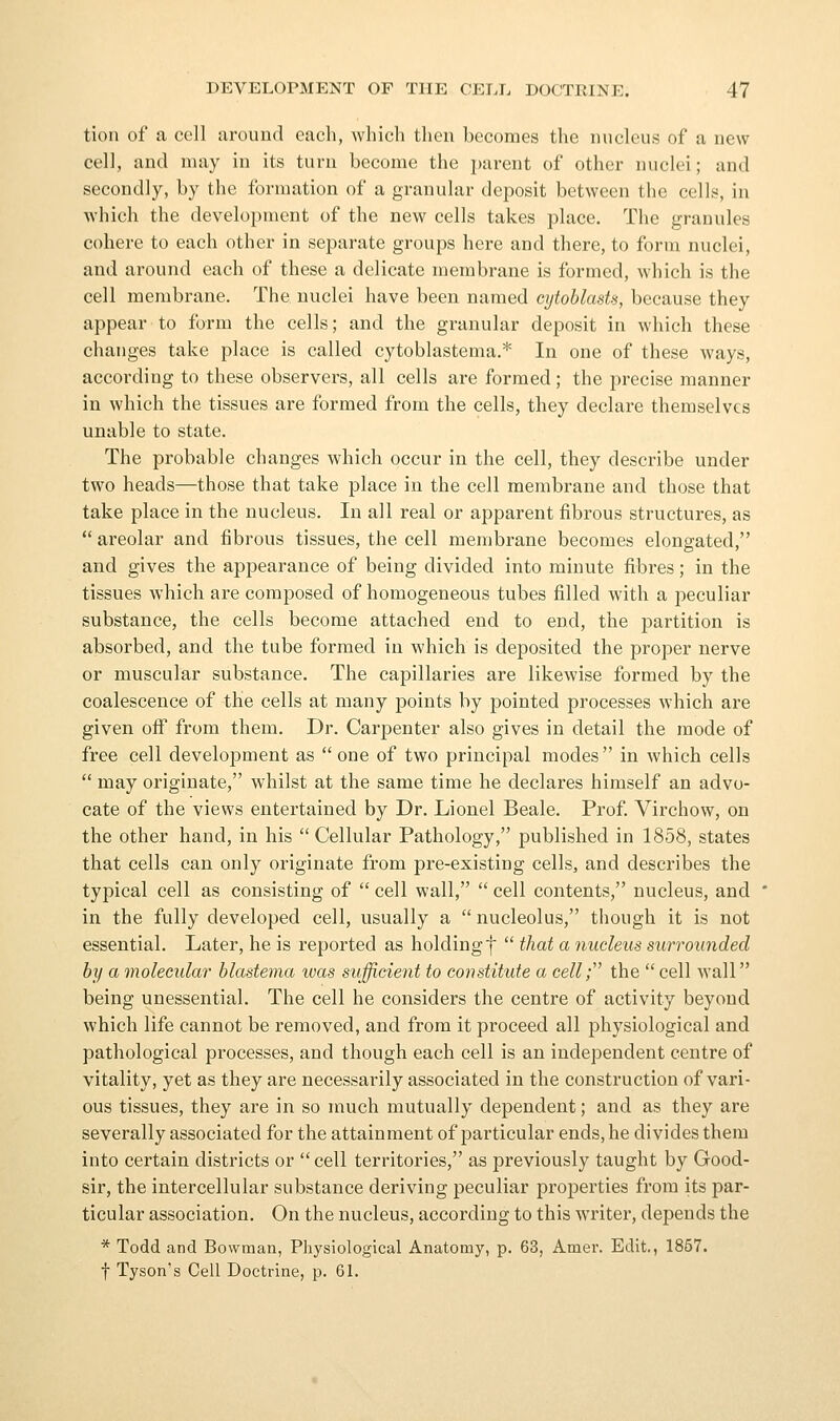 tion of a cell around each, which then becomes the nucleus of a new cell, and may in its turn become the parent of other nuclei; and secondly, by the formation of a granular deposit between the cells, in which the development of the new cells takes place. The granules cohere to each other in separate groups here and there, to form nuclei, and around each of these a delicate membrane is formed, which is the cell membrane. The nuclei have been named eytoblasts, because they appear to form the cells; and the granular deposit in which these changes take place is called cytoblastema.* In one of these ways, accoi'ding to these observers, all cells are formed; the precise manner in which the tissues are formed from the cells, they declare themselves unable to state. The probable changes which occur in the cell, they describe under two heads—those that take place in the cell membrane and those that take place in the nucleus. In all real or apparent fibrous structures, as  areolar and fibrous tissues, the cell membrane becomes elongated, and gives the appearance of being divided into minute fibres; in the tissues which are composed of homogeneous tubes filled with a peculiar substance, the cells become attached end to end, the partition is absorbed, and the tube formed in which is deposited the proper nerve or muscular substance. The capillaries are likewise formed by the coalescence of the cells at many points by pointed processes which are given off from them. Dr. Carpenter also gives in detail the mode of free cell development as one of two principal modes in which cells  may originate, whilst at the same time he declares himself an advo- cate of the views entertained by Dr. Lionel Beale. Prof. Virchow, on the other hand, in his  Cellular Pathology, published in 1858, states that cells can only originate from pre-existing cells, and describes the typical cell as consisting of  cell wall,  cell contents, nucleus, and in the fully developed cell, usually a  nucleolus, though it is not essential. Later, he is reported as holdingf  that a nucleus surrounded by a molecular blastema was sufficient to constitute a cell; the  cell wall being unessential. The cell he considers the centre of activity beyond which life cannot be removed, and from it proceed all physiological and pathological processes, and though each cell is an independent centre of vitality, yet as they are necessarily associated in the construction of vari- ous tissues, they are in so much mutually dependent; and as they are severally associated for the attainment of particular ends, he divides them into certain districts or  cell territories, as previously taught by Good- sir, the intercellular substance deriving peculiar properties from its par- ticular association. On the nucleus, according to this writer, depends the * Todd and Bowman, Physiological Anatomy, p. 63, Amer. Edit., 1857. t Tyson's Cell Doctrine, p. 6L