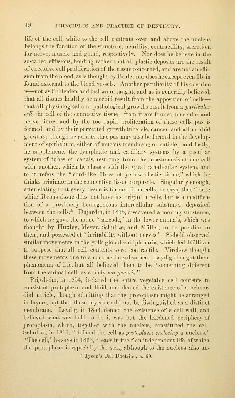 life of the cell, while to the cell contents over and above the nucleus belongs the function of the structure, neurility, contractility, secretion, for nerve, muscle and gland, respectively. Nor does he believe in the so-called effusions, holding rather that all plastic deposits are the result of excessive cell proliferation of the tissue concerned, and are not an effu- sion from the blood, as is thought by Beale; nor does he except even fibrin found external to the blood vessels. Another peculiarity of his doctrine is—not as Schleiden and Schwann taught, and as is generally believed, that all tissues healthy or morbid result from the apposition of cells— that all physiological and pathological growths result from a imrticular cell, the cell of the connective tissue; from it are formed muscular and nerve fibres, and by the too rapid proliferation of these cells pus is formed, and by their perverted growth tubercle, cancer, and all morbid growths ; though he admits that pus may also be formed in the develop- ment of epithelium, either of mucous membrane or cuticle; and lastly, he supplements the lymphatic and capillary systems by a peculiar system of tubes or canals, resulting from the anastomosis of one cell with another, which he classes with the great canalicular system, and to it refers the  cord-like fibres of yellow elastic tissue, which he thinks originate in the connective tissue corpuscle. Singularly enough, after stating that every tissue is formed from cells, he says, that  pure white fibrous tissue does not have its origin in cells, but is a modifica- tion of a previously homogeneous intercellular substance, deposited between the cells.* Dujardin, in 1835, discovered a moving substance, to which he gave the name  sarcode, in the lower animals, which was thought by Huxley, Meyer, Schultze, and Miiller, to be peculiar to them, and possessed of  irritability without nerves. Siebold observed similar movements in the yolk globules of planaria, which led Kolliker to suppose that all cell contents were contractile. Virchow thought these movements due to a contractile substance; Leydig thought them phenomena of life, but all believed them to be something different from the animal cell, as a body sui generis. Prigsheim, in 1854, declared the entire vegetable cell contents to consist of protoplasm and fluid, and denied the existence of a primor- dial utricle, though admitting that the protoplasm might be ai'ranged in layers, but that these layers could not be distinguished as a distinct membrane. Leydig, in 1856, denied the existence of a cell wall, and believed what was held to be it was but the hardened periphery of protoplasm, which, together with the nucleus, constituted the cell. Schultze, in 1861, defined the cell as protoplasm enclosing a nucleus.  The cell, he says in 1863,  leads in itself an independent life, of which the protoplasm is especially the seat, although to the nucleus also un-