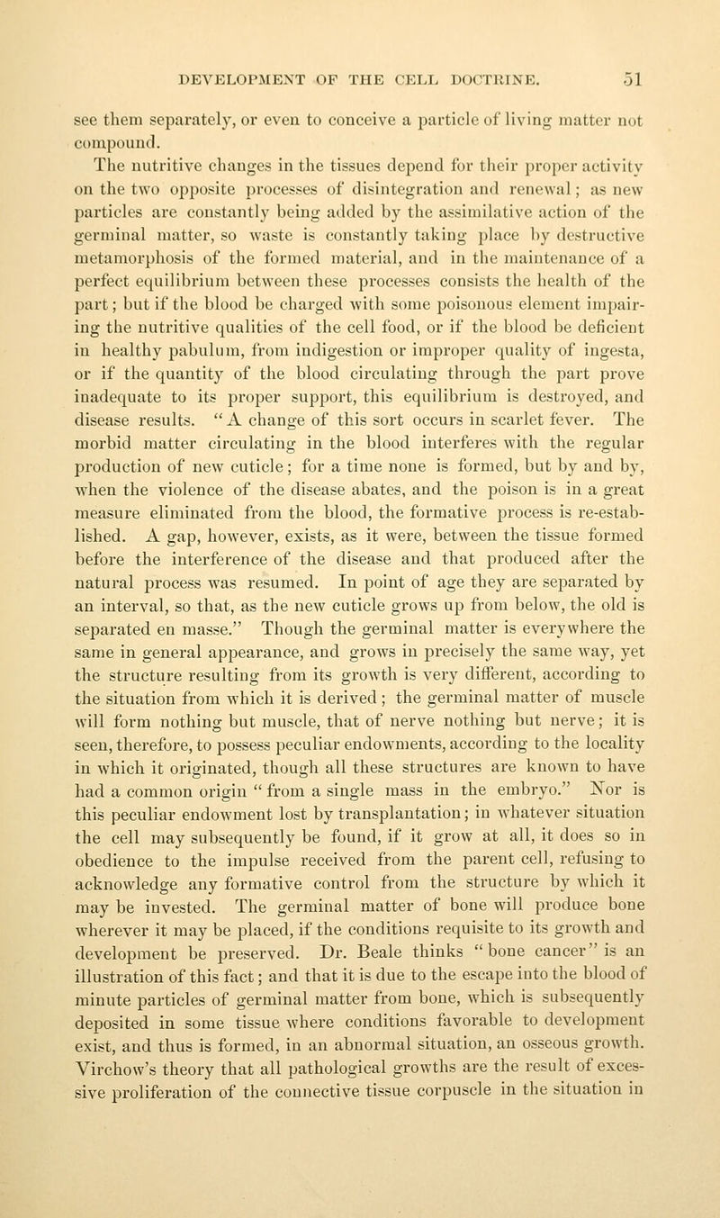 see them separately, or even to conceive a particle of living matter not compound. The nutritive changes in the tissues depend for their proper activity on the two opposite processes of disintegration and renewal; as new particles are constantly being added by the assimilative action of the germinal matter, so waste is constantly taking place by destructive metamorphosis of the formed material, and in the maintenance of a perfect equilibrium between these processes consists the health of the part; but if the blood be charged with some poisonous element impair- ing the nutritive qualities of the cell food, or if the blood be deficient in healthy pabulum, from indigestion or improper quality of ingesta, or if the quantity of the blood circulating through the part prove inadequate to its proper support, this equilibrium is destroyed, and disease results.  A change of this sort occurs in scarlet fever. The morbid matter circulating in the blood interferes with the regular production of new cuticle; for a time none is formed, but by and by, when the violence of the disease abates, and the poison is in a great measure eliminated from the blood, the formative process is re-estab- lished. A gap, however, exists, as it were, between the tissue formed before the interference of the disease and that produced after the natural process was resumed. In point of age they are separated by an interval, so that, as the new cuticle grows up from below, the old is separated en masse. Though the germinal matter is everywhere the same in general appearance, and grows in precisely the same way, yet the structure resulting from its growth is very different, according to the situation from which it is derived; the germinal matter of muscle will form nothing but muscle, that of nerve nothing but nerve; it is seen, therefore, to possess peculiar endowments, according to the locality in which it originated, though all these structures are known to have had a common origin  from a single mass in the embryo. Nor is this peculiar endowment lost by transplantation; in whatever situation the cell may subsequently be found, if it grow at all, it does so in obedience to the impulse received from the parent cell, refusing to acknowledge any formative control from the structure by which it may be invested. The germinal matter of bone will produce bone wherever it may be placed, if the conditions requisite to its growth and development be preserved. Dr. Beale thinks bone cancer is an illustration of this fact; and that it is due to the escape into the blood of minute particles of germinal matter from bone, which is subsequently deposited in some tissue where conditions favorable to development exist, and thus is formed, in an abnormal situation, an osseous growth. Virchow's theory that all pathological growths are the result of exces- sive proliferation of the connective tissue corpuscle in the situation in