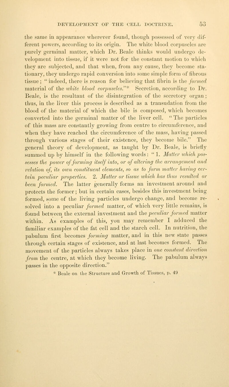 the same in appearance wherever found, though possessed of very dif- ferent powers, according to its origin. The Avliite blood corpuscles are purely germinal matter, Avhich Dr. Beale thinks would undergo de- velopment into tissue, if it were not for the constant motion to which they are subjected, and that when, from any cause, they become sta- tionary, they undergo rapid conversion into some simple form of fibrous tissue ;  indeed, there is reason for believing that fibrin is the formed material of the ivhite blood corpiisdesJ'^ Secretion, according to Dr. Beale, is the resultant of the disintegration of the secretory organ ; thus, in the liver this process is described as a transudation from the blood of the material of which the bile is composed, which becomes converted into the germinal matter of the liver cell.  The particles of this mass are constantly growing from centre to circumference, and when they have reached the circumference of the mass, having passed through various stages of their existence, they become bile. The general theory of development, as taught by Dr. Beale, is briefly summed up by himself in the following words:  1. Matter luhichpos- sesses the power of forming itself into, or of altering the arrangement and relation of, its own constituent elements, so as to form matter having cer- tain peculiar properties. 2. Matter or tissue which has thus resulted or been formed. The latter generally forms an investment around and protects the former; but in certain cases, besides this investment being formed, some of the living particles undergo change, and become re- solved into a peculiar formed matter, of which very little remains, is found between the external investment and the pecidiar formed matter within. As examples of this, you may remember I adduced the familiar examples of the fat cell and the starch cell. In nutrition, the pabulum first becomes forming matter, and in this new state passes through certain stages of existence, and at last becomes formed. The movement of the particles always takes place in one constant direction from tlie centre, at which they become living. The pabulum always passes in the opposite direction.