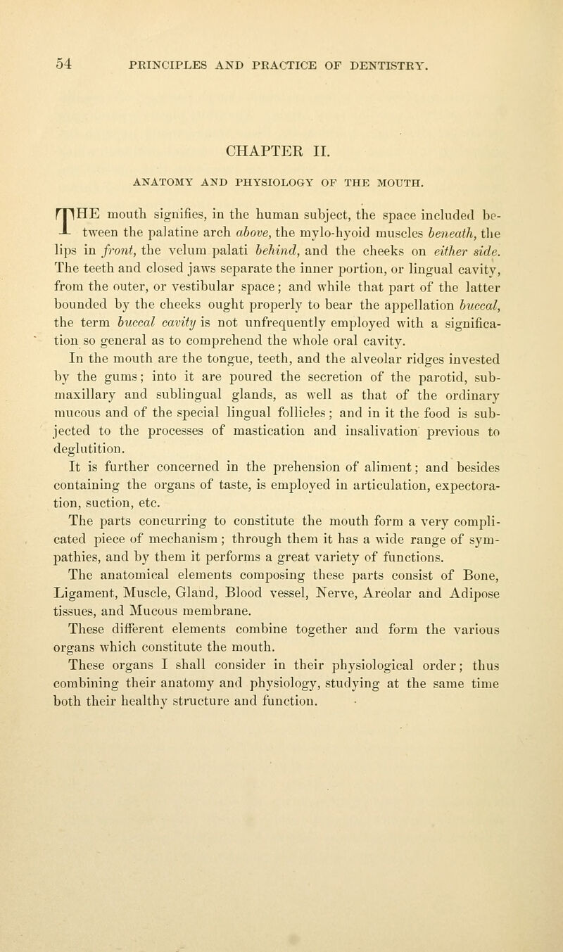 CHAPTER II. ANATOMY AND PHYSIOLOGY OF THE MOUTH, THE moutli signifies, in the human subject, the space included be- tween the palatine arch above, the mylo-hyoid muscles beneath, the lips in front, the velum palati behind, and the cheeks on either side. The teeth and closed jaws separate the inner portion, or lingual cavity, from the outer, or vestibular space; and while that part of the latter bounded by the cheeks ought properly to bear the appellation buccal, the term buccal cavity is not unfrequently employed with a significa- tion so general as to comprehend the whole oral cavity. In the mouth are the tongue, teeth, and the alveolar ridges invested by the gums; into it are poured the secretion of the parotid, sub- maxillary and sublingual glands, as well as that of the ordinary mucous and of the special lingual follicles; and in it the food is sub- jected to the processes of mastication and insalivation previous to deglutition. It is further concerned in the prehension of aliment; and besides containing the organs of taste, is employed in articulation, expectora- tion, suction, etc. The parts concurring to constitute the mouth form a very compli- cated piece of mechanism; through them it has a wide range of sym- pathies, and by them it performs a great variety of functions. The anatomical elements composing these parts consist of Bone, Ligament, Muscle, Gland, Blood vessel. Nerve, Areolar and Adipose tissues, and Mucous membrane. These different elements combine together and form the various organs which constitute the mouth. These organs I shall consider in their physiological order; thus combining their anatomy and physiology, studying at the same time both their healthy structure and function.