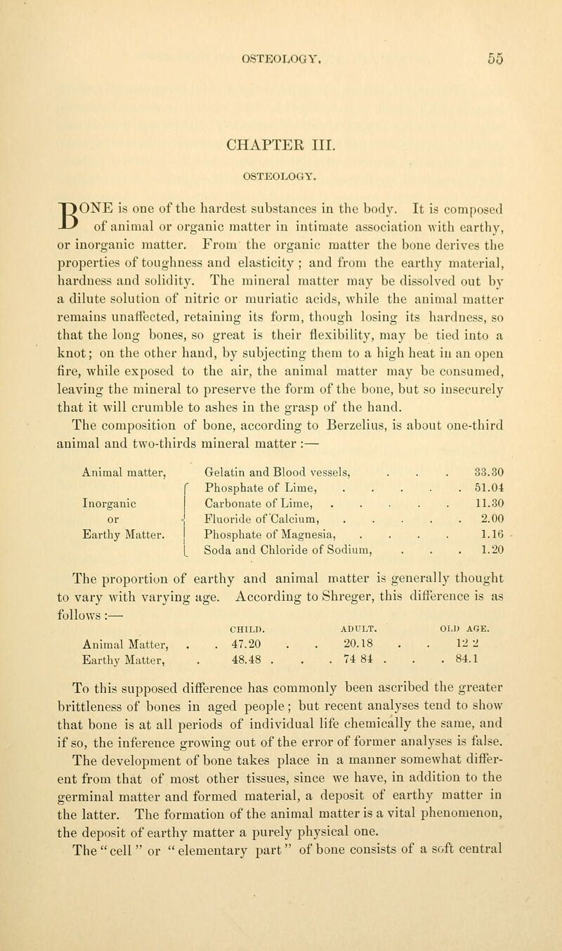 CHAPTER III. OSTEOLOGY. BONE is one of tbe hardest substances in the body. It is composed of animal oi* organic matter in intimate association with earthy, or inorganic matter. From the organic matter the bone derives the properties of toughness and elasticity; and from the earthy material, hardness and solidity. The mineral matter may be dissolved out by a dilute solution of nitric or muriatic acids, while the animal matter remains unaffected, retaining its form, though losing its hardness, so that the long bones, so great is their flexibility, may be tied into a knot; on the other hand, by subjecting them to a high heat in an open fire, while exposed to the air, the animal matter may be consumed, leaving the mineral to preserve the form of the bone, but so insecurely that it will crumble to ashes in the grasp of the hand. The composition of bone, according to Berzelius, is about one-third animal and two-thirds mineral matter :— Animal matter, Gelatin and Blood vessels, . . . 33.30 f Phosphate of Lime, ..... 51.04 Inorganic Carbonate of Lime, ..... 1L30 or -| Fluoride of'Calcium, 2.00 Earthy Matter. I Phosphate of Magnesia, .... 1.16 [ Soda and Chloride of Sodium, . . . 1.20 The proportion of earthy and animal matter is generally thought to vary with varying age. According to Shreger, this difference is as follows :— CHILD. ADULT. OLD AGE. Animal Matter, . 47.20 20.18 12 2 Earthy Matter, 48.48 . . 74 84 . . 84.1 To this supposed difference has commonly been ascribed the greater brittleness of bones in aged people; but recent analyses tend to show that bone is at all periods of individual life chemically the same, and if so, the inference growing out of the error of former analyses is false. The development of bone takes place in a manner somewhat differ- ent from that of most other tissues, since we have, in addition to the germinal matter and formed material, a deposit of earthy matter in the latter. The formation of the animal matter is a vital phenomenon, the deposit of earthy matter a purely physical one. The  cell  or  elementary part of bone consists of a soft central