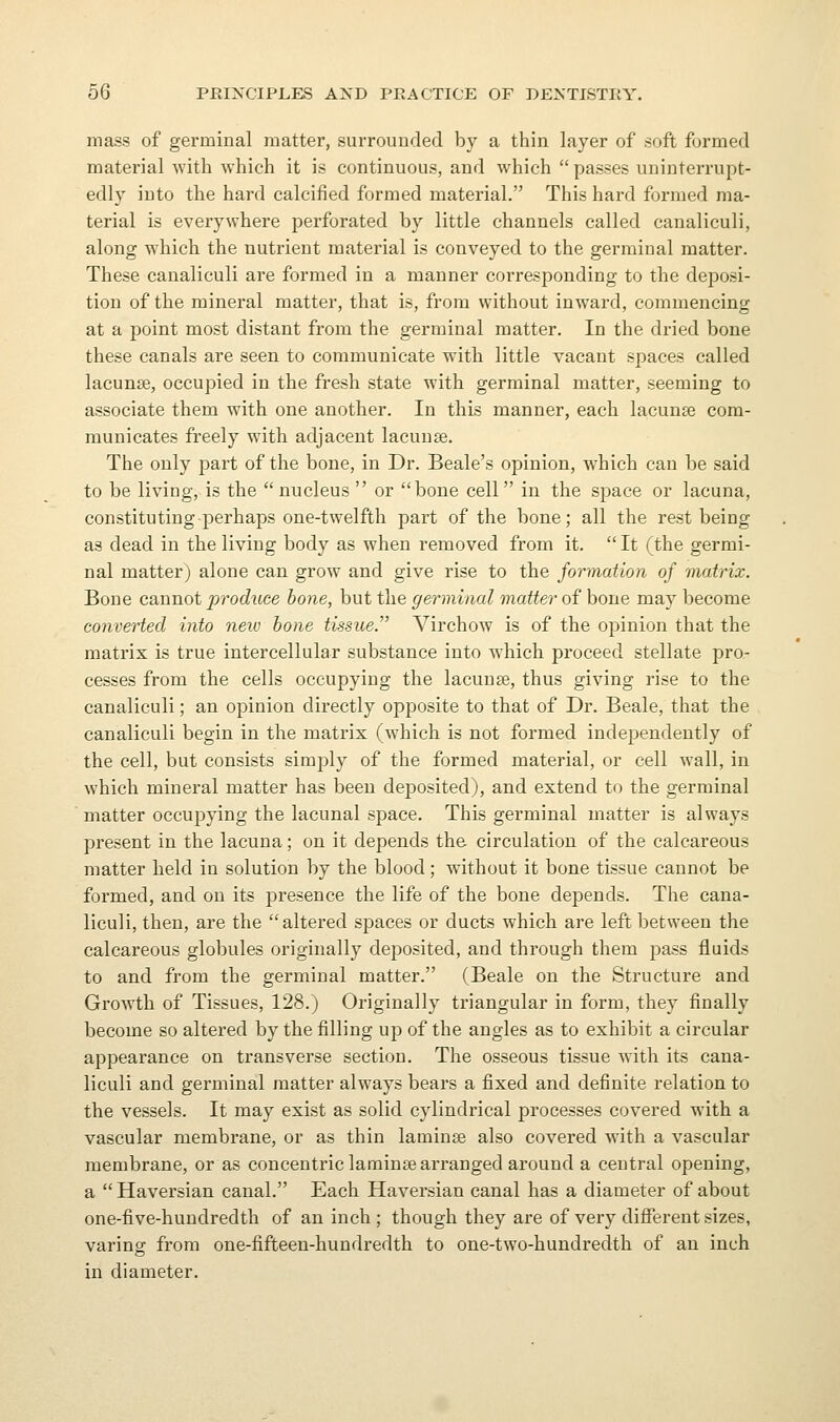 mass of germinal matter, surrounded by a thin layer of soft formed material -svith which it is continuous, and which passes uninterrupt- edly into the hard calcified formed material. This hard formed ma- terial is everywhere perforated by little channels called canaliculi, along which the nutrient material is conveyed to the germinal matter. These canaliculi are formed in a manner corresponding to the deposi- tion of the mineral matter, that is, from without inward, commencing at a point most distant from the germinal matter. In the dried bone these canals are seen to communicate with little vacant spaces called lacunae, occupied in the fresh state with germinal matter, seeming to associate them with one another. In this manner, each lacunje com- municates freely with adjacent lacunae. The only jiart of the bone, in Dr. Beale's opinion, which can be said to be living, is the  nucleus  or bone cell in the space or lacuna, constituting perhaps one-twelfth part of the bone; all the rest being as dead in the living body as when removed from it.  It (the germi- nal matter) alone can grow and give rise to the formation of matrix. Bone cannot produce bone, but the germinal matter of bone may become converted into neiv bone tissue. Virchow is of the opinion that the matrix is true intercellular substance into which proceed stellate pro- cesses from the cells occupying the lacunas, thus giving rise to the canaliculi; an opinion directly opposite to that of Dr. Beale, that the canaliculi begin in the matrix (which is not formed independently of the cell, but consists simply of the formed matei'ial, or cell wall, in which mineral matter has been deposited), and extend to the germinal matter occupying the lacunal space. This germinal matter is always present in the lacuna; on it depends the circulation of the calcareous matter held in solution by the blood; without it bone tissue cannot be formed, and on its presence the life of the bone depends. The cana- liculi, then, are the altered spaces or ducts which are left between the calcareous globules originally deposited, and through them pass fluids to and from the germinal matter. (Beale on the Structure and Growth of Tissues, 128.) Originally triangular in form, they finally become so altered by the filling up of the angles as to exhibit a circular appearance on transverse section. The osseous tissue with its cana- liculi and germinal matter always bears a fixed and definite relation to the vessels. It may exist as solid cylindrical processes covered with a vascular membrane, or as thin laminae also covered with a vascular membrane, or as concentric laminae arranged around a central opening, a  Haversian canal. Each Haversian canal has a diameter of about one-five-hundredth of an inch ; though they are of very different sizes, varing from one-fifteen-huudredth to one-two-hundredth of an inch in diameter.