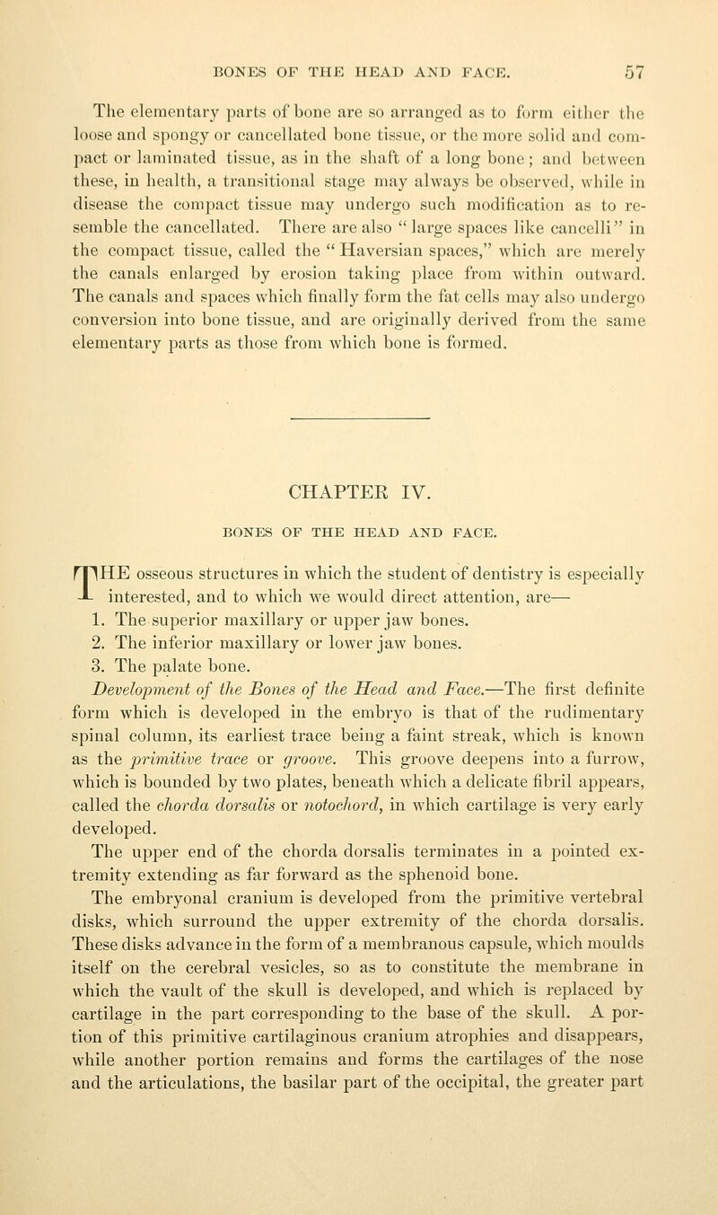 The elementary parts of bone are so arranged as to form eitlier the loose and spongy or cancellated bone tissue, or the more solid and com- pact or laminated tissue, as in the shaft of a long bone; and between these, in health, a transitional stage may always be observed, while in disease the compact tissue may undergo such modification as to re- semble the cancellated. There are also  lai-ge spaces like cancelli in the compact tissue, called the  Haversian spaces, which are merely the canals enlarged by erosion taking place from within outward. The canals and spaces which finally form the fat cells may also undergo conversion into bone tissue, and are originally derived from the same elementary parts as those from which bone is formed. CHAPTER IV. BONES OF THE HEAD AND FACE. THE osseous structures in which the student of dentistry is especially interested, and to which we would direct attention, are— 1. The superior maxillary or upper jaw bones. 2. The inferior maxillary or lower jaw bones. 3. The palate bone. Development of the Bones of the Head and Face.—The first definite form which is developed in the embryo is that of the rudimentary spinal column, its earliest trace being a faint streak, which is known as the primitive trace or groove. This groove deepens into a furrow, which is bounded by two plates, beneath which a delicate fibril appears, called the chorda dorsalis or notochord, in which cartilage is very early developed. The upper end of the chorda dorsalis terminates in a pointed ex- tremity extending as far forward as the sphenoid bone. The embryonal cranium is developed from the primitive vertebral disks, which surround the upper extremity of the chorda dorsalis. These disks advance in the form of a membranous capsule, which moulds itself on the cerebral vesicles, so as to constitute the membrane in which the vault of the skull is developed, and which is replaced by cartilage in the part corresponding to the base of the skull. A por- tion of this primitive cartilaginous cranium atrophies and disappears, while another portion remains and forms the cartilages of the nose and the articulations, the basilar part of the occipital, the greater part