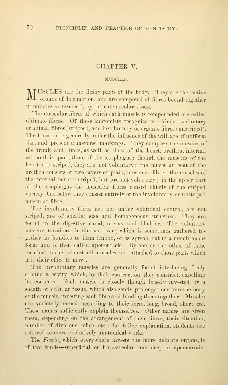 CHAPTER V. MUSCLES. MUSCLES are the fleshy parts of the body. They are the active organs of locomotion, and are composed of fibres bound together in bundles or fasciculi, by delicate areolar tissue. The muscular fibres of which each muscle is compounded are called ultimate fibres. Of these anatomists recognize two kinds—voluntary or animal fibres (striped), and involuntary or organic fibres (unstriped). The former are generally under the influence of the will, are of uniform size, and present transverse markings. They compose the muscles of the trunk and limbs, as well as those of the heart, urethra, internal ear, and, in part, those of the oesophagus ; though the muscles of the heart are striped, they are not voluntary; the muscular coat of the urethra consists of two layers of plain, muscular fibre; the muscles of the internal ear are striped, but are not voluntary; in the upper part of the oesophagus the muscular fibres consist chiefly of the striped variety, but below they consist entirely of the involuntary or unstriped muscular fibre. The involuntary fibres are not under volitional control, are not striped, are of smaller size and homogeneous structure. Thev are found in the digestive canal, uterus and bladder. The voluntary muscles terminate in fibrous tissue, which is sometimes gathered to- gether in bundles to form tendon, or is spread out in a membranous f()rm, and is then called aponeurosis. By one or the other of these terminal forms almost all muscles are attached to those parts which it is their office to move. The involuntary muscles are generally found intei'lacing freely around a cavity, which, by their contraction, they constrict, expelling its contents. Each muscle is closely though loosely invested by a sheath of cellular tissue, which also sends prolongations into the body of the muscle, investing each fibre and binding them together. Muscles are variously named, according to their form, long, broad, short, etc. These names sufiiciently explain themselves. Other names are given them, dejiending on the arrangement of their fibres, their situation, number of divisions, office, etc.; for fuller explanation, students ai-e referred to more exclusively anatomical works. The Fascia, which everywhere invests the more delicate organs, is of two kinds—superficial or fibro-areolar, and deep or aponeurotic.