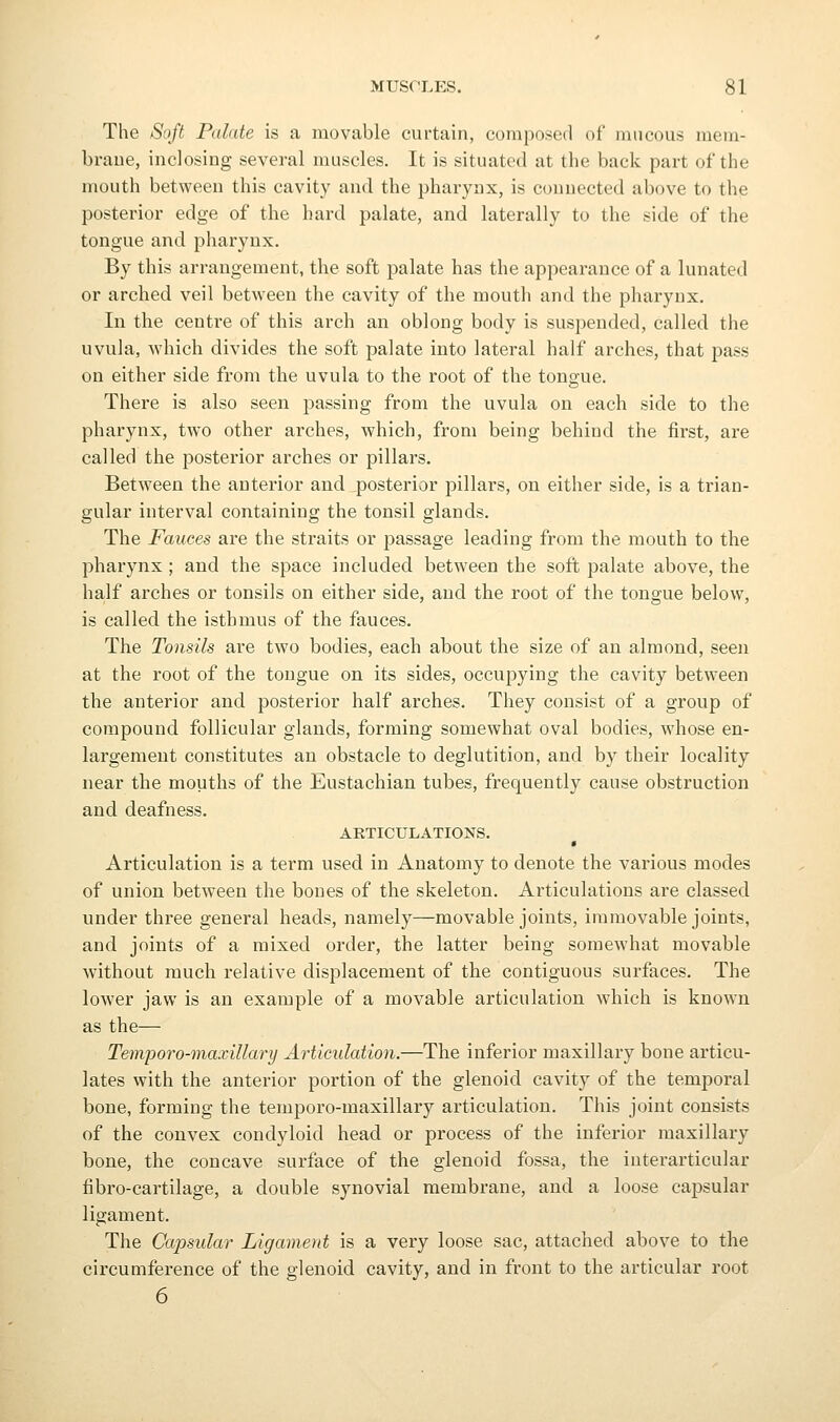 The Soft Palate is a movable curtain, composed of mucous mein- braue, inclosing several muscles. It is situated at the back part of the mouth between this cavity and the pharynx, is connected above to the posterior edge of the hard palate, and laterally to the side of the tongue and pharynx. By this arrangement, the soft palate has the appearance of a lunated or arched veil between the cavity of the mouth and the pharynx. In the centre of this arch an oblong body is suspended, called the uvula, which divides the soft palate into lateral half arches, that pass on either side from the uvula to the root of the tongue. There is also seen passing from the uvula on each side to the pharynx, two other arches, which, from being behind the first, are called the posterior arches or pillars. Between the anterior and posterior pillars, on either side, is a trian- gular interval containing the tonsil glands. The Fauces are the straits or passage leading from the mouth to the pharynx; and the space included between the soft palate above, the half arches or tonsils on either side, and the root of the tongue below, is called the isthmus of the fauces. The Tonsils are two bodies, each about the size of an almond, seen at the root of the tongue on its sides, occupying the cavity between the anterior and posterior half arches. They consist of a group of compound follicular glands, forming somewhat oval bodies, whose en- largement constitutes an obstacle to deglutition, and by their locality near the mouths of the Eustachian tubes, frequently cause obstruction and deafness. ARTICULATIONS. Articulation is a term used in Anatomy to denote the various modes of union between the bones of the skeleton. Articulations are classed under three general heads, namely—movable joints, immovable joints, and joints of a mixed order, the latter being somewhat movable without much relative displacement of the contiguous surfaces. The lower jaw is an example of a movable articulation which is known as the— Temporo-maxillary Articulation.—The inferior maxillary bone articu- lates with the anterior portion of the glenoid cavitj^ of the temporal bone, forming the temporo-maxillary articulation. This joint consists of the convex condyloid head or process of the inferior maxillary bone, the concave surface of the glenoid fossa, the iuterarticular fibro-cartilage, a double synovial membrane, and a loose capsular ligament. The Capsular Ligament is a very loose sac, attached above to the circumference of the glenoid cavity, and in front to the articular root 6