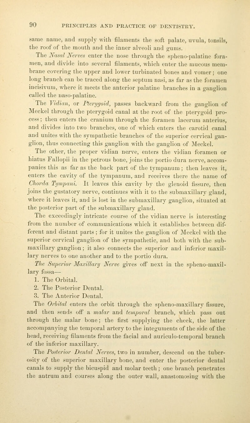 same name, and supply with filaments the soft palate, uvula, tonsils, the roof of the mouth and the inner alveoli and gums. The Nasal Nerves enter the nose through the spheno-palatine fora- men, and divide into several filaments, which enter the mucous mem- brane covering the upper and lower turbinated bones and vomer; one long branch can be traced along the septum nasi, as far as the foramen incisivum, where it meets the anterior palatine branches in a ganglion called the uaso-palatine. The Vidian, or Pterygoid, passes backward from the ganglion of Meckel through the pterygoid canal at the root of the pterygoid pro- cess ; then enters the cranium through the foramen lacerum anterius, and divides into two branches, one of which enters the carotid canal and unites with the sympathetic branches of the superior cervical gan- glion, thus connecting this ganglion with the ganglion of Meckel. The other, the proper vidian nerve, enters the vidian foramen or hiatus Fallopii in the petrous bone, joins the portio dura nerve, accom- panies this as far as the back part of the tympanum; then leaves it, enters the cavity of the tympanum, and receives there the name of Chorda Tyvipani. It leaves this cavity by the glenoid fissure, then joins the gustatory nerve, continues with it to the submaxillary gland, where it leaves it, and is lost in the submaxillary ganglion, situated at the posterior part of the submaxillary gland. The exceedingly intricate course of the vidian nerve is interesting from the number of communications which it establishes between dif- ferent and distant parts ; for it unites the ganglion of Meckel with the superior cervical ganglion of the sympathetic, and both with the sub- maxillary ganglion; it also connects the superior and inferior maxil- lary nerves to one another and to the portio dura. The Sujyerior Maxillary Nerve gives ofi next in the spheno-maxil- lary fossa— 1. The Orbital. 2. The Posterior Dental. 3. The Anterior Dental. The Orbital enters the orbit through the spheno-maxillary fissure, and then sends oflf a malar and tehiporal branch, which pass out through the malar bone; the first supplying the cheek, the latter accompanying the temporal artery to the integuments of the side of the head, receiving filaments from the facial and auriculo-temporal branch of the inferior maxillary. The Posterior Dental Nerves, two in number, descend on the tuber- osity of the superior maxillary bone, and enter the posterior dental canals to supply the bicuspid and molar teeth ; one branch penetrates the antrum and courses along the outer wall, anastomosing with the