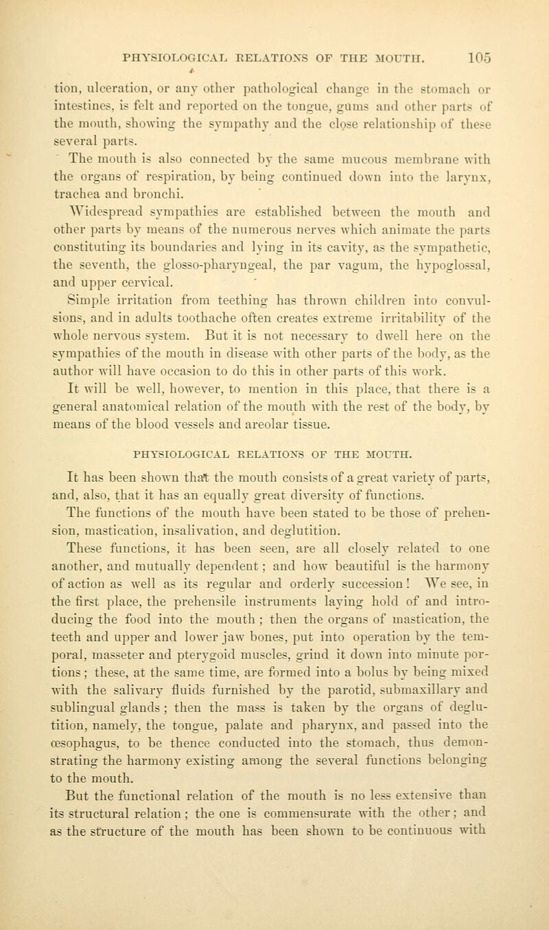 tion, ulceration, or any other pathological change in the stomach or intestines, is felt and reported on the tongue, gums and other parts of the mouth, showing the sympathy and the cIqsb relationship of these several parts. The mouth is also connected by the same mucous membrane with the organs of respiration, by being continued down into the larynx, trachea and bronchi. Widespread sympathies are established between the mouth and other parts by means of the numerous nerves which animate the parts constituting its boundaries and lying in its cavity, as the sympathetic, the seventh, the glosso-pharyngeal, the par vagum, the hypoglossal, and upper cervical. Simple irritation from teething has thrown children into convul- sions, and in adults toothache often creates extreme irritability of the whole nervous system. But it is not necessary to dwell here on the sympathies of the mouth in disease with other parts of the body, as the author will have occasion to do this in other parts of this work. It will be well, however, to mention in this place, that there is a general anatomical relation of the mouth with the rest of the body, by means of the blood vessels and areolar tissue. PHYSIOLOGICAL RELATIONS OF THE MOUTH. It has been shown that the mouth consists of a great variety of parts, and, also, that it has an equally great diversity of functions. The functions of the mouth have been stated to be those of prehen- sion, mastication, insalivation, and deglutition. These functions, it has been seen, are all closely related to one another, and mutually dependent; and how beautiful is the harmony of action as well as its regular and orderly succession I We see, in the first place, the prehensile instruments laying hold of and intro- ducing the food into the mouth ; then the organs of mastication, the teeth and upper and lower jaw bones, put into operation by the tem- poral, masseter and pterygoid muscles, grind it down into minute por- tions ; these, at the same time, are formed into a bolus by being mixed with the salivary fluids furnished by the parotid, submaxillary and sublingual glands ; then the mass is taken by the organs of deglu- tition, namely, the tongue, palate and pharynx, and passed into the cesophagus, to be thence conducted into the stomach, thus demon- strating the harmony existing among the several functions belonging to the mouth. But the functional relation of the mouth is no less extensive than its structural relation; the one is commensurate with the other; and as the structure of the mouth has been shown to be continuous with