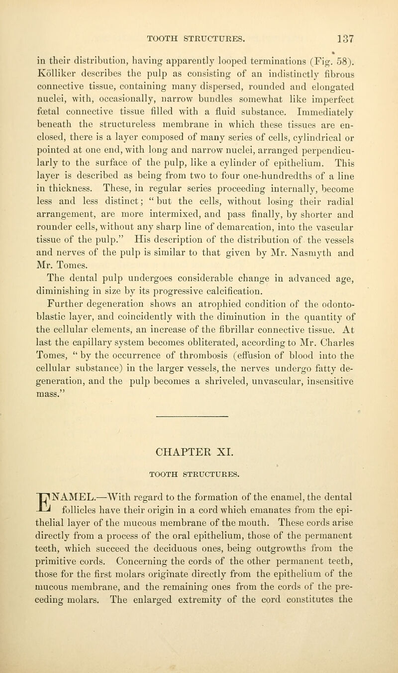 ft in their distribution, having apparently looped terminations (Fig. 58). Kolliker describes the pulp as consisting of an indistinctly fibrous connective tissue, containing many dispersed, rounded and elongated nuclei, with, occasionally, narrow bundles somewhat like imperfect foetal connective tissue filled with a fluid substance. Immediately beneath the structureless membrane in which these tissues are en- closed, there is a layer composed of many series of cells, cylindrical or pointed at one end, with long and narrow nuclei, arranged perpendicu- larly to the surface of the pulp, like a cylinder of epithelium. This layer is described as being from two to four one-hundredths of a line in thickness. These, in regular series proceeding internally, become less and less distinct;  but the cells, without losing their radial arrangement, are more intermixed, and pass finally, by shorter and rounder cells, without any sharp line of demarcation, into the vascular tissue of the pulp. His description of the distribution of the vessels and nerves of the pulp is similar to that given by Mr. ISTasmyth and Mr. Tomes. The dental pulp undergoes considerable change in advanced age, diminishing in size by its progressive calcification. Further degeneration shows an atrophied condition of the odonto- blastic layer, and coincidently with the diminution in the quantity of the cellular elements, an increase of the fibrillar connective tissue. At last the capillary system becomes obliterated, according to Mr. Charles Tomes,  by the occurrence of thrombosis (eff'usion of blood into the cellular substance) in the larger vessels, the nerves undergo fatty de- generation, and the pulp becomes a shriveled, unvascular, insensitive mass. CHAPTER XI. TOOTH STRUCTURES. ENAMEL.—With regard to the formation of the enamel, the dental follicles have their origin in a cord which emanates from the epi- thelial layer of the mucous membrane of the mouth. These cords arise directly from a process of the oral epithelium, those of the permanent teeth, which succeed the deciduous ones, being outgrowths from the primitive cords. Concerning the cords of the other permanent teeth, those for the first molars origitiate directly from the epithelium of the mucous membrane, and the remaining ones from the cords of the pre- ceding molars. The enlarged extremity of the cord constitutes the