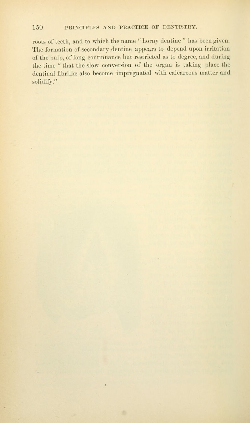 roots of teeth, and to which the name  horny dentine  has been given. The formation of secondary dentine appears to depend upon irritation of the pulp, of long continuance but restricted as to degree, and during the time  that the slow conversion of the organ is taking place the dentinal fibrillte also become impregnated with calcareous matter and solidify.