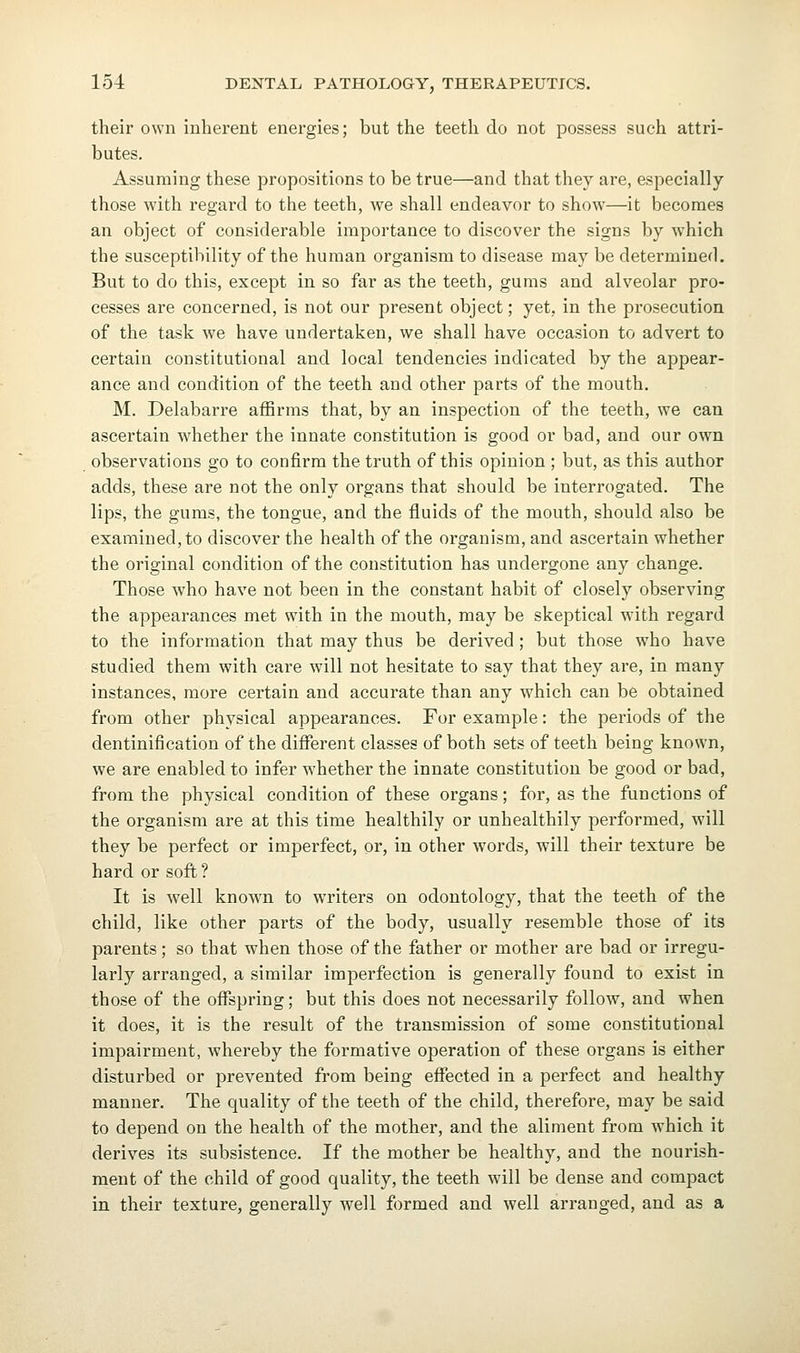 their own inherent energies; but the teeth do not possess such attri- butes. Assuming these propositions to be true—and that they are, especially those with regard to the teeth, we shall endeavor to show—it becomes an object of considerable importance to discover the signs by which the susceptibility of the human organism to disease may be determined. But to do this, except in so far as the teeth, gums and alveolar pro- cesses are concerned, is not our present object; yet, in the prosecution of the task we have undertaken, we shall have occasion to advert to certain constitutional and local tendencies indicated by the appear- ance and condition of the teeth and other parts of the mouth. M. Delabarre affirms that, by an inspection of the teeth, we can ascertain whether the innate constitution is good or bad, and our own observations go to confirm the truth of this opinion ; but, as this author adds, these are not the only organs that should be interrogated. The lips, the gums, the tongue, and the fluids of the mouth, should also be examined, to discover the health of the organism, and ascertain whether the original condition of the constitution has undergone any change. Those who have not been in the constant habit of closely observing the appearances met with in the mouth, may be skeptical with regard to the information that may thus be derived ; but those who have studied them with care will not hesitate to say that they are, in many instances, more certain and accurate than any which can be obtained from other physical appearances. For example: the periods of the dentinification of the different classes of both sets of teeth being known, we are enabled to infer whether the innate constitution be good or bad, from the physical condition of these organs; for, as the functions of the organism are at this time healthily or unhealthily performed, will they be perfect or imperfect, or, in other words, will their texture be hard or soft ? It is well known to writers on odontology, that the teeth of the child, like other parts of the body, usually resemble those of its parents; so that when those of the father or mother are bad or irregu- larly arranged, a similar imperfection is generally found to exist in those of the offspring; but this does not necessarily follow, and when it does, it is the result of the transmission of some constitutional impairment, whereby the formative operation of these organs is either disturbed or prevented from being effected in a perfect and healthy manner. The quality of the teeth of the child, therefore, may be said to depend on the health of the mother, and the aliment from which it derives its subsistence. If the mother be healthy, and the nourish- ment of the child of good quality, the teeth will be dense and compact in their texture, generally well formed and well arranged, and as a