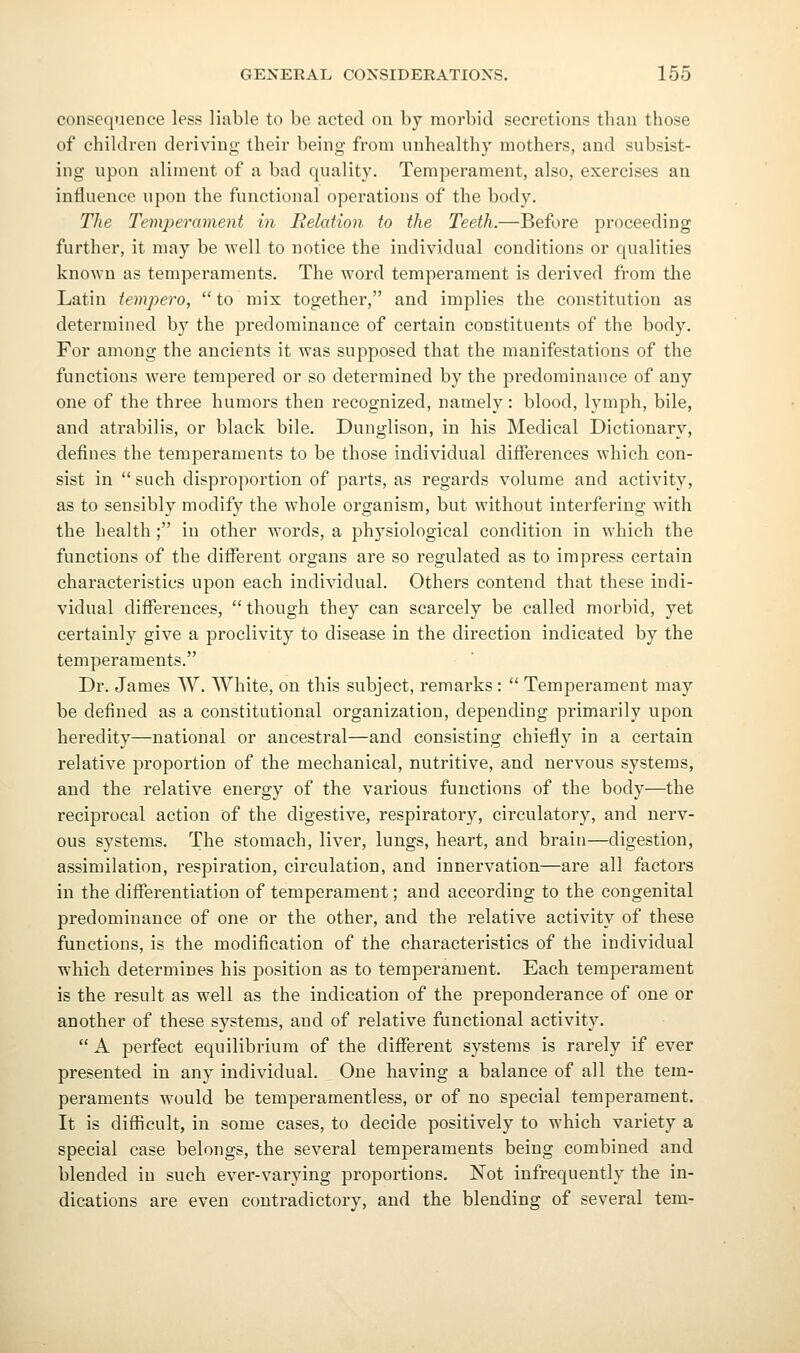 consequence less liable to be acted on by morbid secretions than those of children deriving their being from unhealthy mothers, and subsist- ing upon aliment of a bad quality. Temperament, also, exercises au influence upon the functional operations of the body. The Temperament in Relation to the Teeth.—Before proceeding further, it may be well to notice the individual conditions or qualities known as temperaments. The word temperament is derived from tlie Latin tempera,  to mix together, and implies the constitution as determined by the predominance of certain constituents of the body. For among the ancients it was supposed that the manifestations of the functions were tempered or so determined by the predominance of any one of the three humors then recognized, namely : blood, lymph, bile, and atrabilis, or black bile. Dunglison, in his Medical Dictionary, defines the temperaments to be those individual differences which con- sist in such disproportion of parts, as regards volume and activity, as to sensibly modify the whole organism, but without interfering with the health; in other words, a physiological condition in which the functions of the different organs are so regulated as to impress certain characteristics upon each individual. Others contend that these indi- vidual difierences, though they can scarcely be called morbid, yet certainly give a proclivity to disease in the direction indicated by the temperaments. Dr. James W. White, on this subject, remarks :  Temperament may be defined as a constitutional organization, depending primarily upon heredity—national or ancestral—and consisting chiefly in a certain relative proportion of the mechanical, nutritive, and nervous systems, and the relative energy of the various functions of the body—the reciprocal action of the digestive, respiratory, circulatory, and nerv- ous systems. The stomach, liver, lungs, heart, and brain—digestion, assimilation, respiration, circulation, and innervation—are all factors in the difierentiation of temperament; and according to the congenital predominance of one or the other, and the relative activity of these functions, is the modification of the characteristics of the individual which determines his position as to temperament. Each temperament is the result as well as the indication of the preponderance of one or another of these systems, and of relative functional activity.  A perfect equilibrium of the different systems is rarely if ever presented in any individual. One having a balance of all the tem- peraments would be temperamentless, or of no special temperament. It is difficult, in some cases, to decide positively to which variety a special case belongs, the several temperaments being combined and blended in such ever-varying proportions. Not infrequently the in- dications are even contradictory, and the blending of several tern-