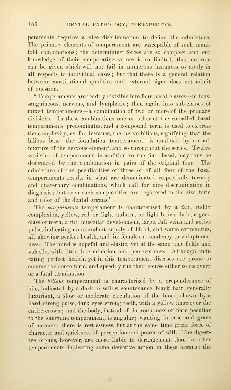 peraments requires a nice discrimination to define the admixture. The primary elements of temperament are susceptible of such mani- fold combinations; the determining forces are so complex, and our knowledge of their comparative values is so limited, that no rule can be given which will not fail in numerous instances to apply in all respects to individual cases; but that there is a general relation between constitutional qualities and external signs does not admit of question.  Temperaments are readily divisible into four basal classes—bilious, sanguineous, nervous, and lymphatic; then again into sub-classes of mixed temperaments—a combination of two or more of the primary divisions. In these combinations one or other of the so-called basal temperaments predominates, and a compound term is used to express the complexity, as, for instance, the nervo-bilious, signifying that the bilious base—the foundation temperament—is qualified by an ad- mixture of the nervous element, and so throughout the series. Twelve varieties of temperament, in addition to the four basal, may thus be designated by the combination in pairs of the original four. The admixture of the peculiarities of three or of all four of the basal temperaments results in what are denominated respectively ternary and quaternary combinations, which call for nice discrimination in diagnosis; but even such complexities are registered in the size, form and color of the dental organs. The sanguineous temperament is characterized by a fair, ruddy complexion, yellow, red or light auburn, or light-brown hair, a good class of teeth, a full muscular development, large, full veins and active pulse, indicating an abundant supply of blood, and warm extremities, all showing perfect health, and in females a tendency to voluptuous- ness. The mind is hopeful and elastic, yet at the same time fickle and volatile, with little determination and perseverance. Although indi- cating perfect health, yet in this temperament diseases are prone to assume the acute form, and speedily run their course either to recovery or a fatal termination. The bilious temperament is characterized by a preponderance of bile, indicated by a dark or sallow countenance, black hair, generally luxuriant, a slow or moderate circulation of the blood, shown by a hard, strong pulse, dark eyes, strong teeth, with a yellow tinge over the entire crown ] and the body, instead of the roundness of form peculiar to the sanguine temperament, is angular; wanting in ease and grace of manner; there is restlessness, but at the same time great force of character and quickness of perception and power of will. The digest- ive oi'gans, however, are more liable to derangement than in other temperaments, indicating some defective action in these organs; the