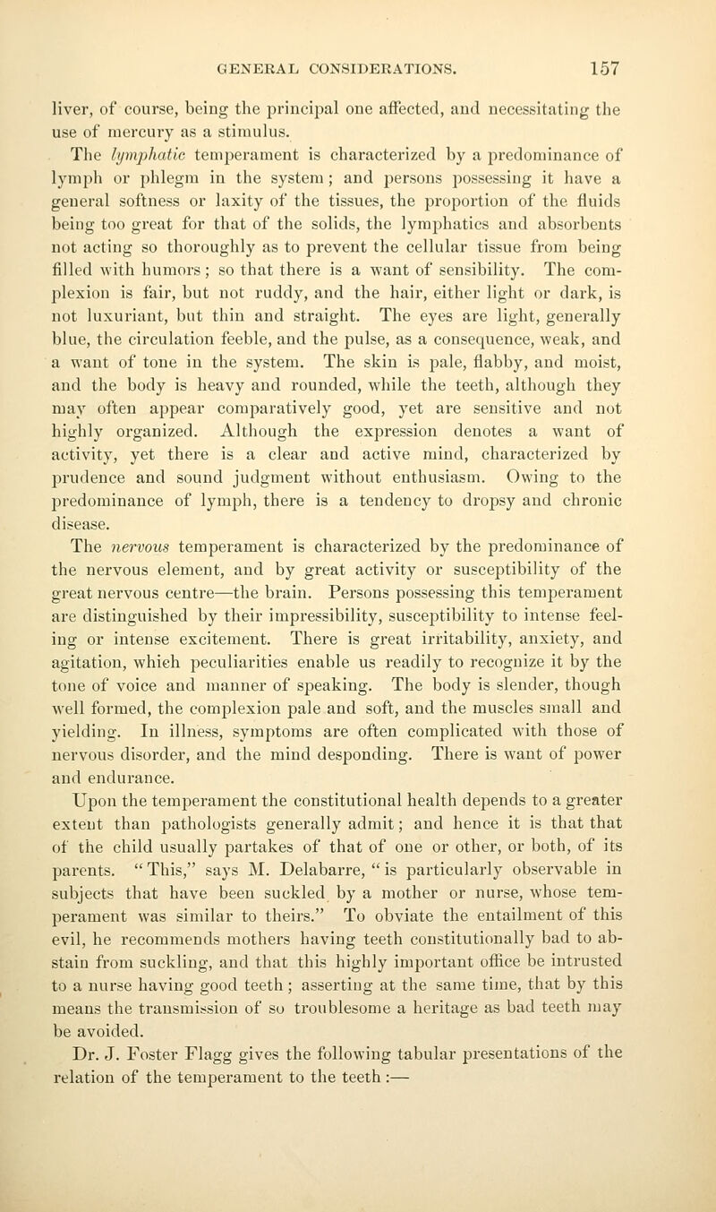 liver, of course, being the principal one affected, and necessitating the use of mercury as a stimulus. The lymphatic temjoerament is characterized by a predominance of lymph or phlegm in the system ; and persons possessing it have a general softness or laxity of the tissues, the proportion of the fluids being too great for that of the solids, the lymphatics and absorbents not acting so thoroughly as to prevent the cellular tissue from being filled with humors; so that there is a want of sensibility. The com- plexion is fair, but not ruddy, and the hair, either light or dark, is not luxuriant, but thin and straight. The eyes are light, generally blue, the circulation feeble, and the pulse, as a consequence, weak, and a want of tone in the system. The skin is pale, flabby, and moist, and the body is heavy and rounded, while the teeth, although they may often appear comparatively good, yet are sensitive and not highly organized. Although the expression denotes a want of activity, yet there is a clear and active mind, characterized by prudence and sound judgment without enthusiasm. Owing to the predominance of lymph, there is a tendency to dropsy and chronic disease. The nervous temperament is characterized by the predominance of the nervous element, and by great activity or susceptibility of the great nervous centime—the brain. Persons possessing this temperament are distinguished by their impressibility, susceptibility to intense feel- ing or intense excitement. There is great irritability, anxiety, and agitation, which peculiarities enable us readily to recognize it by the tone of voice and manner of speaking. The body is slender, though well formed, the complexion pale and soft, and the muscles small and yielding. In illness, symptoms are often complicated with those of nervous disorder, and the mind desponding. There is want of power and endurance. Upon the temperament the constitutional health depends to a greater extent than pathologists generally admit; and hence it is that that of the child usually partakes of that of one or other, or both, of its parents.  This, says M. Delabarre,  is particularly observable in subjects that have been suckled by a mother or nurse, Avhose tem- perament was similar to theirs. To obviate the entailment of this evil, he recommends mothers having teeth constitutionally bad to ab- stain from suckling, and that this highly important office be intrusted to a nurse having good teeth; asserting at the same time, that by this means the transmission of so troublesome a heritage as bad teeth may be avoided. Dr. J. Foster Flagg gives the following tabular presentations of the relation of the temperament to the teeth :—