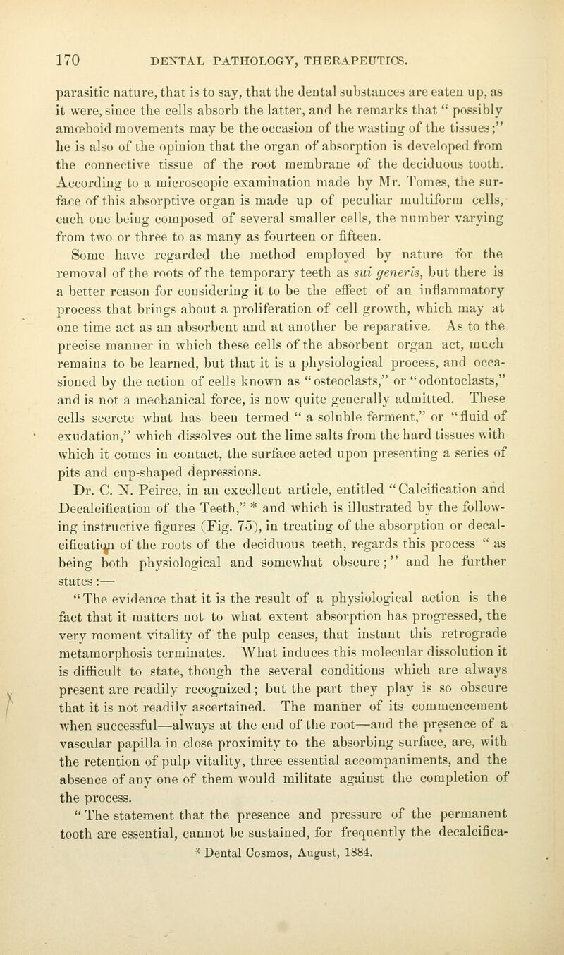 parasitic nature, that is to say, that the dental substances are eaten up, as it were, since the cells absorb the latter, and he remarks that  possibly amoeboid movements may be the occasion of the wasting of the tissues; he is also of the opinion that the organ of absorption is developed from the connective tissue of the root membrane of the deciduous tooth. According to a microscopic examination made by Mr. Tomes, the sur- face of this absorptive organ is made up of peculiar multiform cells, each one being composed of several smaller cells, the number varying from two or three to as many as fourteen or fifteen. Some have regarded the method employed by nature for the removal of the roots of the temporary teeth as sui generis, but there is a better reason for considering it to be the effect of an inflammatory process that brings about a proliferation of cell growth, which may at one time act as an absorbent and at another be reparative. As to the precise manner in which these cells of the absorbent organ act, much remains to be learned, but that it is a physiological process, and occa- sioned by the action of cells known as osteoclasts, or odontoclasts, and is not a mechanical force, is now quite generally admitted. These cells secrete what has been termed  a soluble ferment, or  fluid of exudation, which dissolves out the lime salts from the hard tissues with which it comes in contact, the surface acted upon presenting a series of pits and cup-shaped depressions. Dr. C. N. Peirce, in an excellent article, entitled Calcification and Decalcification of the Teeth, * and which is illustrated by the follow- ing instructive figures (Fig. 75), in treating of the absorption or decal- cificatic^ of the roots of the deciduous teeth, regards this process  as being both physiological and somewhat obscure; and he further states:— The evidence that it is the result of a physiological action is the fact that it matters not to what extent absorption has progressed, the very moment vitality of the pulp ceases, that instant this retrograde metamorphosis terminates. What induces this molecular dissolution it is difficult to state, though the several conditions which are always present are readily recognized; but the part they play is so obscure that it is not readily ascertained. The manner of its commencement when successful—always at the end of the root—and the presence of a vascular papilla in close proximity to the absorbing surface, are, with the retention of pulp vitality, three essential accompaniments, and the absence of any one of them would militate against the completion of the process.  The statement that the presence and pressure of the permanent tooth are essential, cannot be sustained, for frequently the decalcifica- * Dental Cosmos, August, 1884.