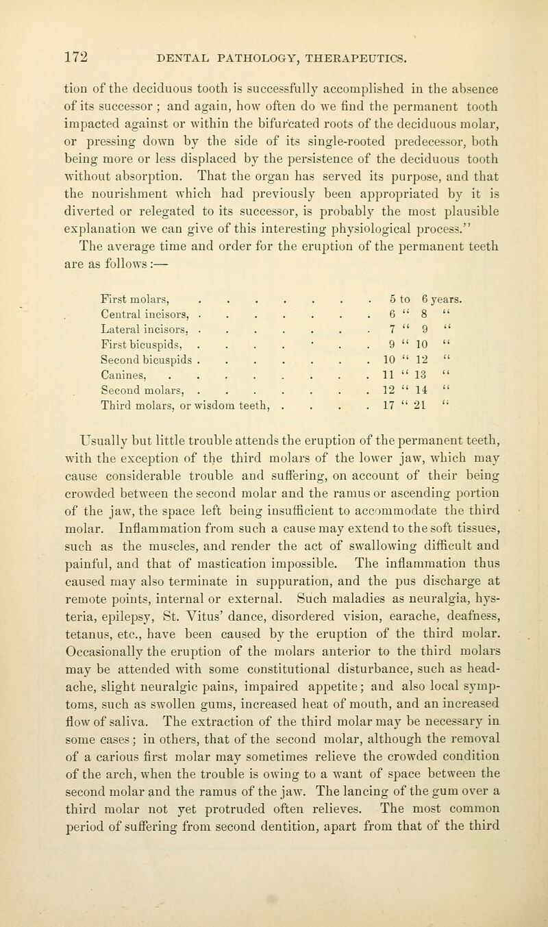 tion of the deciduous tooth is successfully accomplished in the absence of its successor ; and again, how often do we find the permanent tooth impacted against or within the bifurcated roots of the deciduous molar, or pressing down by the side of its single-rooted predecessor, both being more or less displaced by the persistence of the deciduous tooth without absorption. That the organ has served its purpose, and that the nourishment which had previously been appropriated by it is diverted or relegated to its successor, is probably the most plausible explanation we can give of this interesting physiological process. The average time and order for the eruption of the permanent teeth are as follows:— 5 to 6 years 6 '• 8  7  9  9  10  10  12  11  13  12  14  17  21  ion oJ Fthe permanent First molars, Central incisors, Lateral incisors. First bicuspids, Second bicuspids Canines, Second molars, Third molars, or wisdom teeth. Usually but little trouble attends the eruption of the permanent teeth, with the exception of the third molars of the lower jaw, which may cause considerable trouble and suffering, on account of their being crowded between the second molar and the ramus or ascending portion of the jaw, the space left being insufficient to accommodate the third molar. Inflammation from such a cause may extend to the soft tissues, such as the muscles, and render the act of swallowing difficult and painful, and that of mastication impossible. The inflammation thus caused may also terminate in suppuration, and the pus discharge at remote points, internal or external. Such maladies as neuralgia, hys- teria, epilepsy, St. Vitus' dance, disordered vision, earache, deafness, tetanus, etc., have been caused by the eruption of the third molar. Occasionally the eruption of the molars anterior to the third molars may be attended with some constitutional disturbance, such as head- ache, slight neuralgic pains, impaired apj)etite; and also local symp- toms, such as swollen gums, increased heat of mouth, and an increased flow of saliva. The extraction of the third molar may be necessary in some cases; in others, that of the second molar, although the removal of a carious first molar may sometimes relieve the crowded condition of the arch, when the trouble is owing to a want of space between the second molar and the ramus of the jaw. The lancing of the gum over a third molar not yet protruded often relieves. The most common period of sufiering from second dentition, apart from that of the third