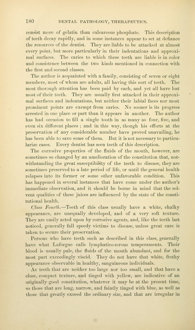 consist more of gelatin than calcareous phosphate. This description of teeth decay rapidly, and in some instances appear to set at defiance the resources of the dentist. They are liable to be attacked at almost every point, but more particularly in their indentations and approxi- mal surfaces. The caries to which these teeth are liable is in color and consistence between the two kinds mentioned in connection with the first and second classes. The author is acquainted with a family, consisting of seven or eight members, most of whom are adults, all having this sort of teeth. The most thorough attention has been paid by each, and yet all have lost most of their teeth. They are usually first attacked in their approxi- mal surfaces and indentations, but neither their labial faces nor most prominent points are exempt from caries. No sooner is its progress •arrested in one place or part than it appears in another. The author has had occasion to fill a single tooth in as many as four, five, and even six different places ; and in this way, though his efforts at the preservation of any considerable number have proved unavailing, he has been able to save some of them. But it is not necessary to particu- larize cases. Every dentist has seen teeth of this description. The corrosive properties of the fluids of the mouth, however, are sometimes so changed by an amelioration of the constitution that, not- withstanding the great susceptibility of the teeth to disease, they are sometimes preserved to a late period of life, or until the general health relapses into its former or some other unfavorable condition. This has happened in several instances that have come under the author's immediate observation, and it should be borne in mind that the sol- vent qvialities of these juices are influenced by the state of the consti- tutional health. Class Fourth.—Teeth of this class usually have a white, chalky appearance, are unequally developed, and of a very soft texture. They are easily acted upon by corrosive agents, and, like the teeth last noticed, generally fall speedy victims to disease, unless great care is taken to secure their preservation. Persons who have teeth such as described in this class, generally have what Laforgue calls lymphatico-serous temperaments. Their blood is usually pale, the fluids of the mouth abundant, and for the most part exceedingly viscid. They do not have that white, frothy appearance observable in healthy, sanguineous individuals. As teeth that are neither too large nor too small, and that have a close, compact texture, and tinged with yellow, are indicative of an originally good constitution, whatever it may be at the present time, so those that are long, narrow, and faintly tinged with blue, as well as those that greatly exceed the ordinary size, and that are irregular in