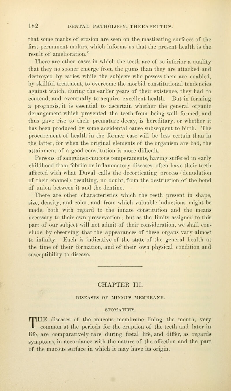 that some marks of erosion are seen on the masticating surfaces of the first permanent molars, which informs us that the present health is the result of amelioration, There are other cases in which the teeth are of so inferior a quality that they no sooner emerge from the gums than they are attacked and destroyed by caries, while the subjects who possess them are enabled, by skillful treatment, to overcome the morbid constitutional tendencies against which, during the earlier years of their existence, they had to contend, and eventually to acquire excellent health. But in forming a prognosis, it is essential to ascertain whether the general organic derangement which prevented the teeth from being well formed, and thus gave rise to their premature decay, is hereditary, or whether it has been produced by some accidental cause subsequent to birth. The procurement of health in the former case will be less certain than in the latter, for when the original elements of the organism are bad, the attainment of a good constitution is more difficult. Persons of sanguineo-raucous temperaments, having suffered in early childhood from febrile or inflammatory diseases, often have their teeth affected with what Duval calls the decorticating process (denudation of their enamel), resulting, no doubt, from the destruction of the bond of union between it and the dentine. There are other characteristics which the teeth present in shape, size, density, and color, and from which valuable inductions might be made, both with regard to the iunate constitution and the means necessary to their own preservation ; but as the limits assigned to this part of our subject will not admit of their consideration, we shall con- clude by observing that the appearances of these organs vary almost to infinity. Each is indicative of the state of the general health at the time of their formation, and of their own physical condition and susceptibility to disease. CHAPTER III. DISEASES OF MUCOUS MEMBRANE. STOMATITIS. THE diseases of the mucous membrane lining the mouth, very common at the periods for the eruption of the teeth and later in life, are comparatively rare during foetal life, and differ, as regards symptoms, in accordance with the nature of the affection and the part of the mucous surface in which it may have its origin.