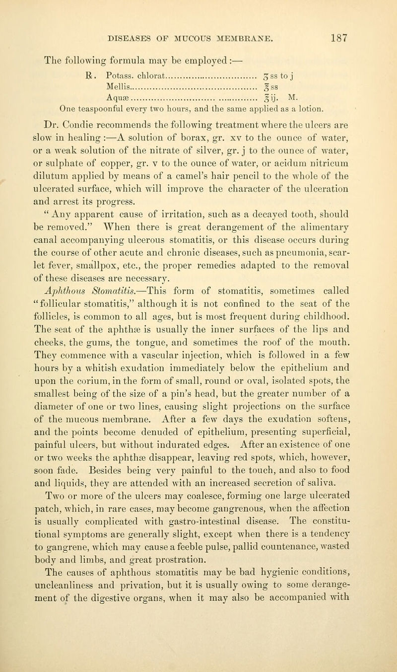 The following formula maj^ be employed:— R. Potass, chlorat ,^sstoj Mellis 5 ss Aquee ^ij. M. One teaspoonful every two hours, and the same applied as a lotion. Dr. Coiidie recommends the following treatment where the ulcers are slow in healing :—A solution of borax, gr. xv to the ounce of water, or a weak solution of the nitrate of silver, gr. j to the ounce of water, or sulphate of copper, gr. v to the ounce of water, or acidura nitrieum dilutum applied by means of a camel's hair pencil to the whole of the ulcerated surface, which, will improve the character of the ulceration and arrest its progress.  Any apparent cause of irritation, such as a decayed tooth, should be removed. When there is great derangement of the alimentary canal accompanying ulcerous stomatitis, or this disease occurs during the course of other acute and chronic diseases, such as pneumonia, scar- let fever, smallpox, etc., the proper remedies adapted to the removal of these diseases are necessary. Aphthous Stomatitis.—This form of stomatitis, sometimes called follicular stomatitis, although it is not confined to the seat of the follicles, is common to all ages, but is most frequent during childhood. The seat of the aphthge is usually the inner surfaces of the lips and cheeks, the gums, the tongue, and sometimes the roof of the mouth. They commence with a vascular injection, which is followed in a few hours by a whitish exudation immediately below the epithelium and upon the corium,inthe form of small, round or oval, isolated spots, the smallest being of the size of a pin's head, but the greater number of a diameter of one or two lines, causing slight projections on the surface of the mucous membrane. After a few days the exudation softens, and the points become denuded of epithelium, presenting superficial, painful ulcers, but without indurated edges. After an existence of one or two weeks the aphthae disappear, leaving red spots, which, however, soon fade. Besides being very painful to the touch, and also to food and liquids, they are attended with an increased secretion of saliva. Two or more of the ulcers may coalesce, forming one large ulcerated patch, which, in rare cases, may become gangrenous, when the aflfection is usually complicated with gastro-intestinal disease. The constitu- tional symptoms are generally slight, except when there is a tendency to gangrene, which may cause a feeble pulse, pallid countenance, wasted body and limbs, and great prostration. The causes of aphthous stomatitis may be bad hygienic conditions, uncleanliness and privation, but it is usually owing to some derange- ment of the digestive organs, when it may also be accompanied with