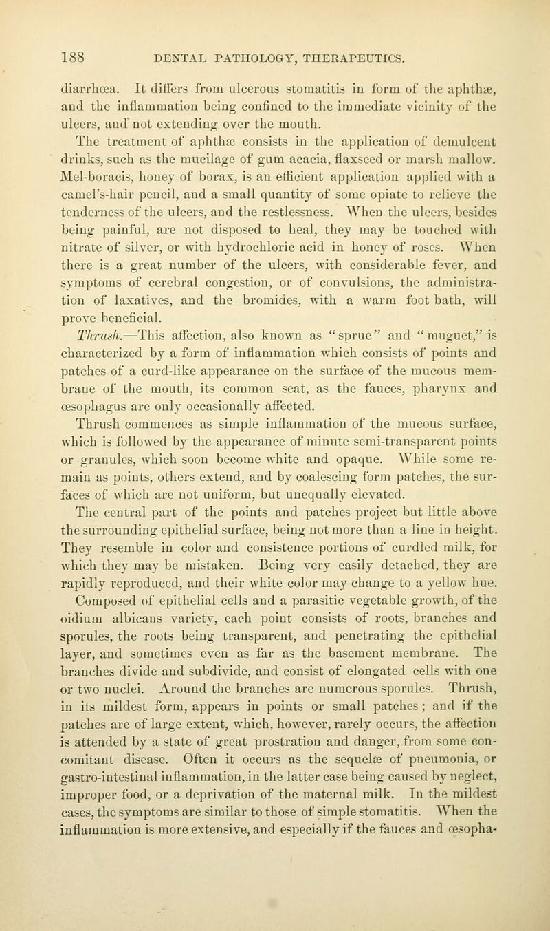 diarrhoea. It differs from ulcerous stomatitis in form of the aphthse, and the inflammation being confined to the immediate vicinity of the ulcers, and' not extending over the mouth. The treatment of aphthae consists in the application of demulcent drinks, such as the mucilage of gum acacia, flaxseed or marsh mallow. Mel-boracis, honey of borax, is an efficient application applied with a camel's-hair pencil, and a small quantity of some opiate to relieve the tenderness of the ulcers, and the restlessness. When the ulcers, besides being painful, are not disposed to heal, they may be touched with nitrate of silver, or with hydrochloric acid in honey of roses. When there is a great number of the ulcers, with considerable fever, and symptoms of cerebral congestion, or of convulsions, the administra- tion of laxatives, and the bromides, with a warm foot bath, will prove beneficial. Thrush.—This affection, also known as sprue and muguet, is characterized by a form of inflammation which consists of points and patches of a curd-like appearance on the surface of the mucous mem- brane of the mouth, its common seat, as the fauces, pharynx and cesophagus are only occasionally aflTected. Thrush commences as simple inflammation of the mucous surface, which is followed by the appearance of minute semi-transparent points or granules, which soon become white and opaque. While some re- main as points, others extend, and by coalescing form patches, the sur- faces of which are not uniform, but unequally elevated. The central part of the points and patches project but little above the surrounding epithelial surface, being not more than a line in height. They resemble in color and consistence portions of curdled milk, for which they may be mistaken. Being very easily detached, they are rapidly reproduced, and their white color may change to a yellow hue. Composed of epithelial cells and a parasitic vegetable growth, of the oidium albicans variety, each point consists of roots, branches and sporules, the roots being transparent, and penetrating the epithelial layer, and sometimes even as far as the basement membrane. The branches divide and subdivide, and consist of elongated cells with one or two nuclei. Around the branches are numerous sporules. Thrush, in its mildest form, appears in points or small patches ; and if the patches are of large extent, which, however, rarely occurs, the affection is attended by a state of great prostration and danger, from some con- comitant disease. Often it occurs as the sequelae of pneumonia, or gastro-intestinal inflammation, in the latter case being caused by neglect, improper food, or a deprivation of the maternal milk. In the mildest cases, the symptoms are similar to those of simple stomatitis. When the inflammation is more extensive, and especially if the fauces and oesopha-