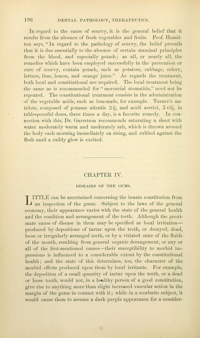 In regard to the cause of scurvy, it is the general belief that it results from the absence of fresh vegetables and fruits. Prof. Hamil- ton says,  In regard to the pathology of scurvy, the belief prevails that it is due essentially to the absence of certain starai.nal principles from the blood, and es^^ecially potash; as all, or nearly all, the remedies which have been employed successfully in the prevention or cure of scurvy, contain potash, such as potatoes, cabbage, celery, lettuce, lime, lemon, and orange' juice. As regards the treatment, both local and constitutional are required. The local treatment being the same as is recommended for  mercurial stomatitis, need not be repeated. The constitutional treatment consists in the administration of the vegetable acids, such as lemonade, for example. Turner's an- tidote, composed of potassse nitratis 3ij, and acidi acetici, .^viij, in tablespoonful doses, three times a day, is a favorite remedy. In con- nection with this. Dr. Garretson recommends saturating a sheet with water moderately warm and moderately salt, which is thrown around the body each morning immediately on rising, and rubbed against the flesh until a ruddy glow is excited. CHAPTER IV. DISEASES OF THE GUMS. LITTLE can be ascertained concerning the innate constitution from an inspection of the gums. Subject to the laws of the general economy, their appearance varies with the state of the general health and the condition and arrangement of the teeth. Although the proxi- mate cause of disease in them may be specified as local irritation— produced by depositions of tartar upon the teeth, or decayed, dead, loose or irregularly arranged teeth, or by a vitiated state of the fluids of the mouth, resulting from general organic derangement, or any or all of the first-mentioned causes—their susceptibility to morbid im- pressions is influenced to a considerable extent by the constitutional health; and the state of this determines, too, the character of the morbid effects produced upon them by local irritants. For exam^Dle, the deposition of a small quantity of tartar upon the teeth, or a dead or loose tooth, would not, in a healthy person of a good constitution, give rise to anything more than slight increased vascular action in the margin of the gums in contact with it; while in a scorbutic subject, it would cause them to assume a dark purple appearance for a consider-