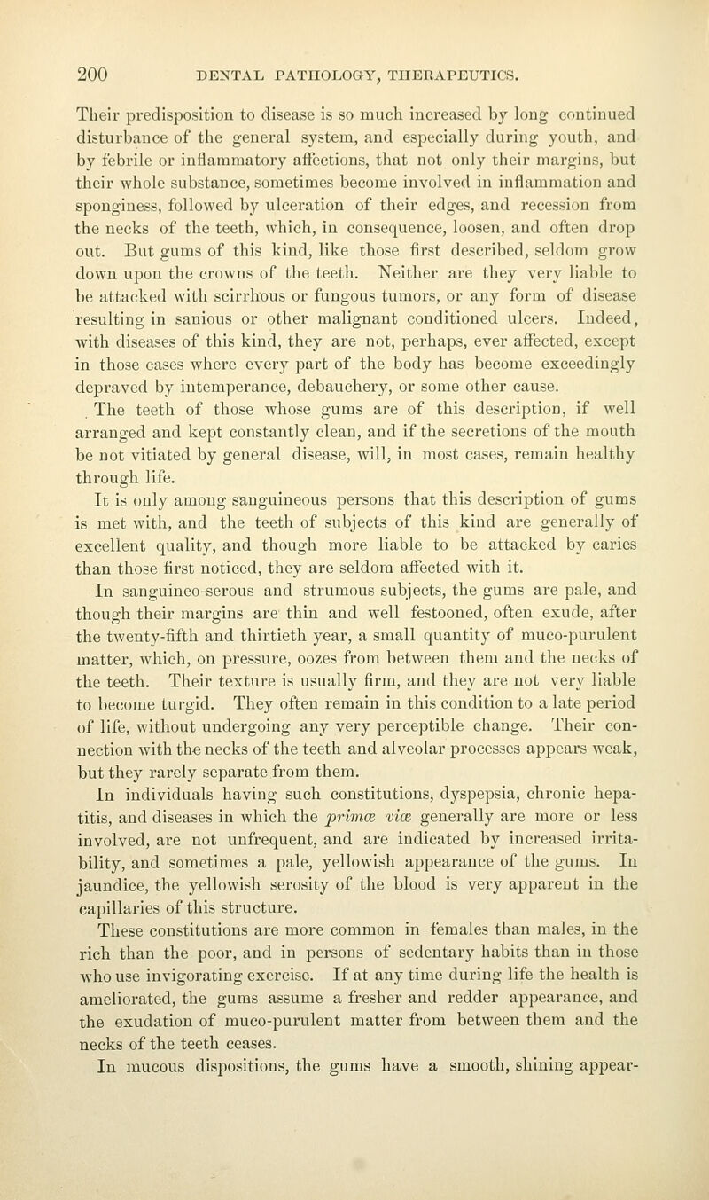 Their predisposition to disease is so much increased by long continued disturbance of the general system, and especially during youth, and by febrile or inflammatory affections, that not only their margins, but their whole substance, sometimes become involved in inflammation and sponginess, followed by ulceration of their edges, and recession from the necks of the teeth, which, in consequence, loosen, and often drop out. But gums of this kind, like those first described, seldom grow down upon the crowns of the teeth. Neither are they very liable to be attacked with scirrhous or fungous tumors, or any form of disease resulting in sanious or other malignant conditioned ulcers. Indeed, with diseases of this kind, they are not, perhaps, ever affected, except in those cases where every part of the body has become exceedingly depraved by intemperance, debauchery, or some other cause. The teeth of those whose gums are of this description, if well arranged and kept constantly clean, and if the secretions of the mouth be not vitiated by general disease, will, in most cases, remain healthy through life. It is only among sanguineous persons that this description of gums is met with, and the teeth of subjects of this kind are generally of excellent quality, and though more liable to be attacked by caries than those first noticed, they are seldom affected with it. In sanguineo-serous and strumous subjects, the gums are pale, and though their margins are thin and well festooned, often exude, after the twenty-fifth and thirtieth year, a small quantity of muco-purulent matter, which, on pressure, oozes from between them and the necks of the teeth. Their texture is usually firm, and they are not very liable to become turgid. They often remain in this condition to a late period of life, without undergoing any very perceptible change. Their con- nection with the necks of the teeth and alveolar processes appears weak, but they rarely separate from them. In individuals having such constitutions, dyspepsia, chronic hepa- titis, and diseases in which the primce vice generally are more or less involved, are not unfrequent, and are indicated by increased irrita- bility, and sometimes a pale, yellowish appearance of the gums. In jaundice, the yellowish serosity of the blood is very appareut in the capillaries of this structure. These constitutions are more common in females than males, in the rich than the poor, and in persons of sedentary habits than in those who use invigorating exercise. If at any time during life the health is ameliorated, the gums assume a fresher and redder appearance, and the exudation of muco-purulent matter from between them and the necks of the teeth ceases. In mucous dispositions, the gums have a smooth, shining appear-