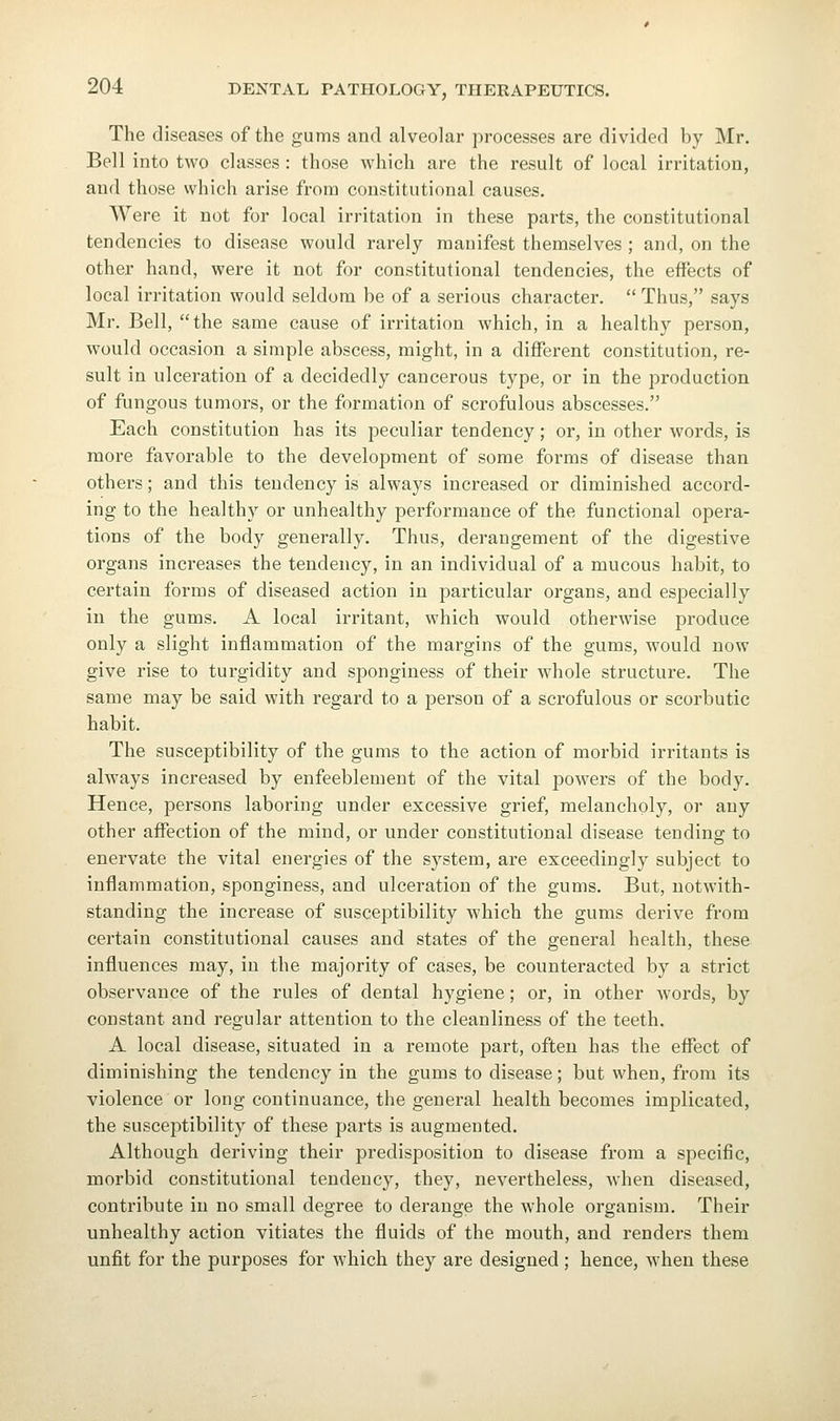 The diseases of the gums and alveolar processes are divided by Mr. Bell into two classes : those which are the result of local irritation, and those which arise from constitutional causes. Were it not for local irritation in these parts, the constitutional tendencies to disease would rarely manifest themselves ; and, on the other hand, were it not for constitutional tendencies, the effects of local irritation would seldom be of a serious character.  Thus, says Mr. Bell, the same cause of irritation which, in a healthy person, would occasion a simple abscess, might, in a different constitution, re- sult in ulceration of a decidedly cancerous type, or in the production of fungous tumors, or the formation of scrofulous abscesses. Each constitution has its peculiar tendency; or, in other words, is more favorable to the development of some foi'ms of disease than others; and this tendency is always increased or diminished accord- ing to the healthy or unhealthy performance of the functional opera- tions of the body generally. Thus, derangement of the digestive organs increases the tendency, in an individual of a mucous habit, to certain forms of diseased action in particular organs, and especially in the gums. A local irritant, which would otherwise produce only a slight inflammation of the margins of the gums, would now give rise to turgidity and sponginess of their whole structure. The same may be said with regard to a person of a scrofulous or scorbutic habit. The susceptibility of the gums to the action of morbid irritants is always increased by enfeeblement of the vital powers of the body. Hence, persons laboring under excessive grief, melancholy, or any other affection of the mind, or under constitutional disease tending to enervate the vital energies of the system, are exceedingly subject to inflammation, sponginess, and ulceration of the gums. But, notwith- standing the increase of susceptibility which the gums derive from certain constitutional causes and states of the general health, these influences may, in the majority of cases, be counteracted by a strict observance of the rules of dental hygiene; or, in other words, by constant and regular attention to the cleanliness of the teeth. A local disease, situated in a remote part, often has the effect of diminishing the tendency in the gums to disease; but when, from its violence or long continuance, the general health becomes implicated, the susceptibility of these parts is augmented. Although deriving their predisposition to disease from a specific, morbid constitutional tendency, they, nevertheless, when diseased, contribute in no small degree to derange the whole organism. Their unhealthy action vitiates the fluids of the mouth, and renders them unfit for the purposes for which they are designed ; hence, when these