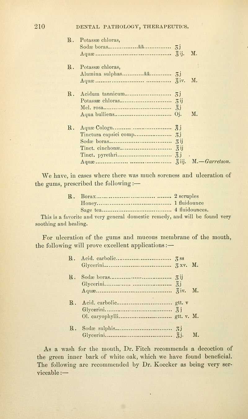 R. PotassiB cliloras, Soda3 boras aa 5J Aqu« 5ij. M. R. Potassas chloras, Alumina sulphas aa 3J Aquae 5iv. M. R. Acidum tannicum 3j Potassse chloras ^ij Mel. rosa SJ Aqua buUiens Oj. M. R. Aquje Cologn ,^j Tinctura capsici comp ^j Sodse boras ^ij Tinct. cinchonse ^ij Tinct. pyrethri .^j Aquae ^iij. M.—Garretson. We have, in cases where there was much soreness and ulceration of the gums, prescribed the following:— R. Borax 2 scruples Honey 1 fluidounce Sage tea 4 fluidounces. This is a favorite and very general domestic remedy, and will be found very soothing and healing. For ulceration of the gums and mucous membrane of the mouth, the following will prove excellent applications:— R. Acid, carbolic 5^3 Glycerini 3xv. M. R. Sodae boras ^ij Glycerini SJ Aquae 3iv. M. R. Acid, carbolic gtt. v Glycerini 5J 01. caryophylli gtt. v. M. R. Sodae sulphis 3J Glycerini Jj. M. As a wash for the mouth, Dr. Fitch recommends a decoction of the green inner bark of white oak, which we have found beneficial. The following are recommended by Dr. Koecker as being very ser- viceable :—