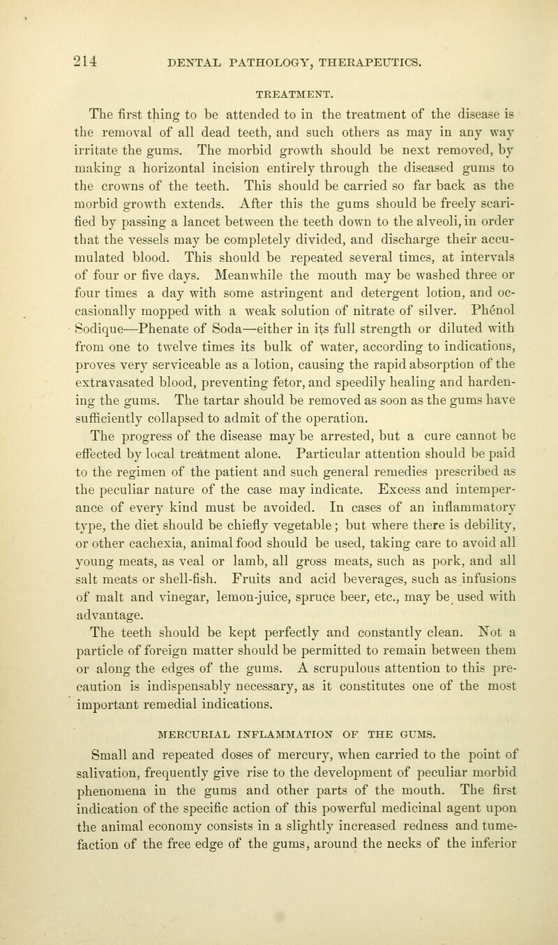 TREATMENT. Tlie first thing to be attended to in the treatment of the disease is the removal of all dead teeth, and such others as may in any way irritate the gums. The morbid growth should be next removed, by making a horizontal incision entirely through the diseased gums to the crowns of the teeth. This should be carried so far back as the morbid growth extends. After this the gums should be freely scari- fied by passing a lancet between the teeth down to the alveoli, in order that the vessels may be completely divided, and discharge their accu- mulated blood. This should be repeated several times, at intervals of four or five days. Meanwhile the mouth may be washed three or four times a day with some astringent and detergent lotion, and oc- casionally mopped with a weak solution of nitrate of silver. Phenol Sodique—Phenate of Soda—either in its full strength or diluted with from one to twelve times its bulk of water, according to indications, proves very serviceable as a lotion, causing the rapid absorption of the extravasated blood, preventing fetor, and speedily healing and harden- ing the gums. The tartar should be removed as soon as the gums have sufficiently collapsed to admit of the operation. The progress of the disease may be arrested, but a cure cannot be effected by local treatment alone. Particular attention should be paid to the regimen of the patient and such general remedies prescribed as the peculiar nature of the case may indicate. Excess and intemper- ance of every kind must be avoided. In cases of an inflammatory type, the diet should be chiefly vegetable; but where there is debility, or other cachexia, animal food should be used, taking care to avoid all young meats, as veal or lamb, all gross meats, such as pork, and all salt meats or shell-fish. Fruits and acid beverages, such as infusions of malt and vinegar, lemon-juice, spruce beer, etc., may be_ used with advantage. The teeth should be kept perfectly and constantly clean. Not a particle of foreign matter should be permitted to remain between them or along the edges of the gums. A scrupulous attention to this pre- caution is indispensably necessary, as it constitutes one of the most important remedial indications. MERCURIAL INFLAMMATION OF THE GUMS. Small and repeated doses of mercury, w^hen carried to the point of salivation, frequently give rise to the development of peculiar morbid phenomena in the gums and other parts of the mouth. The first indication of the specific action of this powerful medicinal agent upon the animal economy consists in a slightly increased redness and tume- faction of the free edge of the gums, around the necks of the inferior