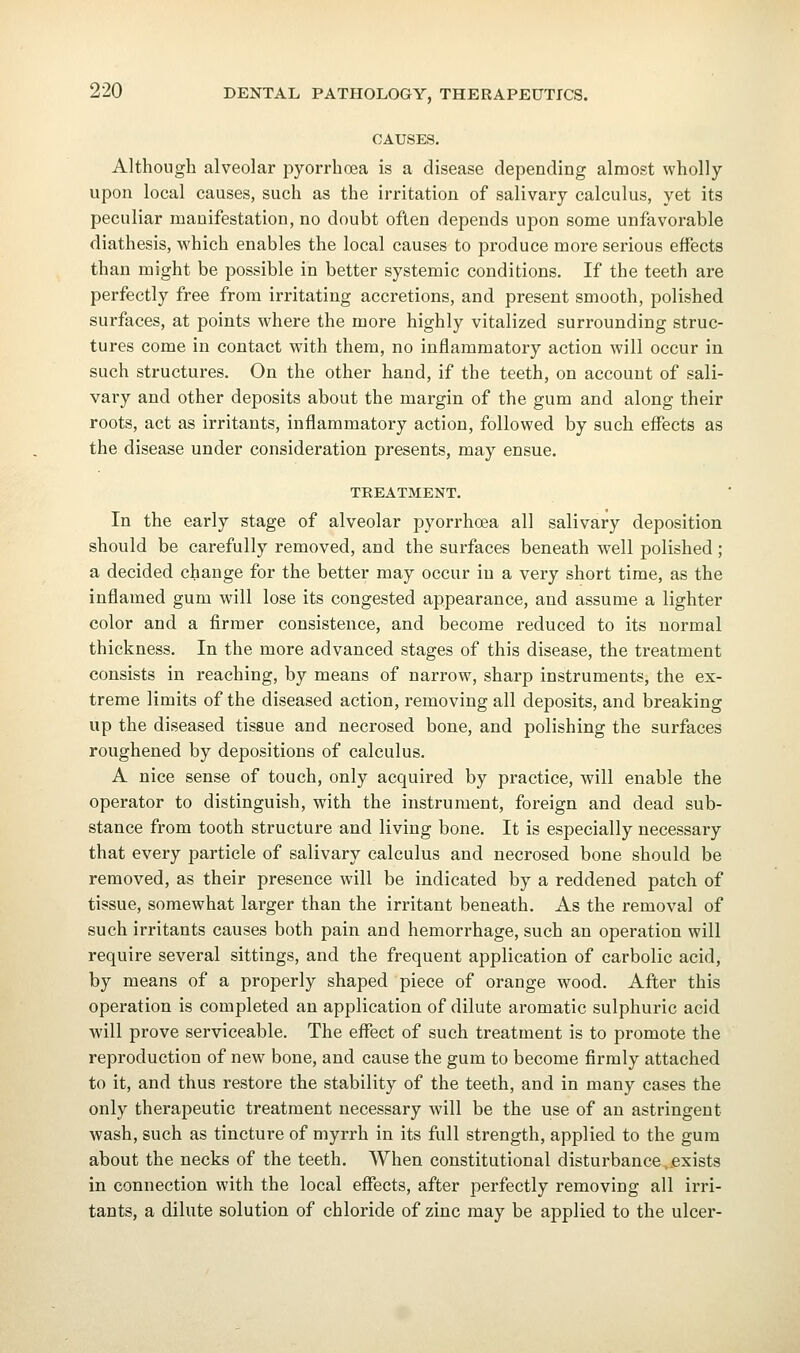 CAUSES. Although alveolar pyorrhoea is a disease depending almost wholly upon local causes, such as the irritation of salivary calculus, yet its peculiar manifestation, no doubt often depends upon some unfavorable diathesis, which enables the local causes to produce more serious effects than might be possible in better systemic conditions. If the teeth are perfectly free from irritating accretions, and present smooth, polished surfaces, at points where the more highly vitalized surrounding struc- tures come in contact with them, no inflammatory action will occur in such structures. On the other hand, if the teeth, on account of sali- vary and other deposits about the margin of the gum and along their roots, act as irritants, inflammatory action, followed by such effects as the disease under consideration presents, may ensue. TREATMENT. In the early stage of alveolar pyorrhoea all salivary deposition should be carefully removed, and the surfaces beneath well polished ; a decided change for the better may occur in a very short time, as the inflamed gum will lose its congested appearance, and assume a lighter color and a firmer consistence, and become reduced to its normal thickness. In the more advanced stages of this disease, the treatment consists in reaching, by means of narrow, sharp instruments, the ex- treme limits of the diseased action, removing all deposits, and breaking up the diseased tissue and necrosed bone, and polishing the surfaces roughened by depositions of calculus. A nice sense of touch, only acquired by practice, will enable the operator to distinguish, with the instrument, foreign and dead sub- stance from tooth structure and living bone. It is especially necessary that every particle of salivary calculus and necrosed bone should be removed, as their presence will be indicated by a reddened patch of tissue, somewhat larger than the irritant beneath. As the removal of such irritants causes both pain and hemorrhage, such an operation will require several sittings, and the frequent application of carbolic acid, by means of a properly shaped piece of orange wood. After this operation is completed an application of dilute aromatic sulphuric acid will prove serviceable. The effect of such treatment is to promote the reproduction of new bone, and cause the gum to become firmly attached to it, and thus restore the stability of the teeth, and in many cases the only therapeutic treatment necessary will be the use of an astringent wash, such as tincture of myrrh in its full strength, applied to the gum about the necks of the teeth. When constitutional disturbance,exists in connection with the local effects, after perfectly removing all irri- tants, a dilute solution of chloride of zinc may be applied to the ulcer-