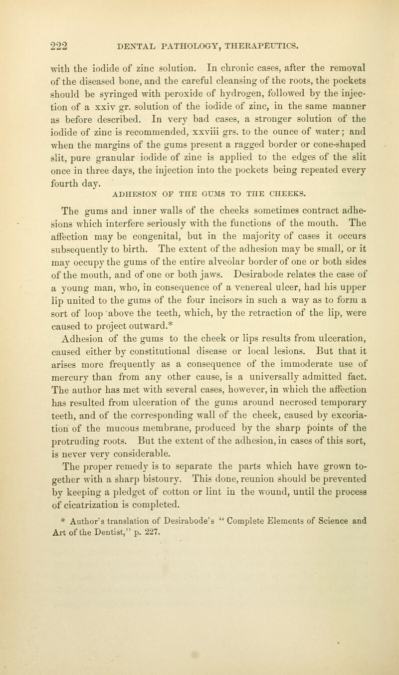 with the iodide of zinc solution. In chronic cases, after the removal of the diseased bone, and the careful cleansing of the roots, the pockets should be syringed with peroxide of hydrogen, followed by the injec- tion of a xxiv gr. solution of the iodide of zinc, in the same manner as before described. In very bad cases, a stronger solution of the iodide of zinc is recommended, xxviii grs. to the ounce of water; and when the margins of the gums present a ragged border or cone-shaped slit, pure granular iodide of zinc is applied to the edges of the slit once in three days, the injection into the pockets being repeated every fourth day. ADHESION OF THE GUMS TO THE CHEEKS. The gums and inner walls of the cheeks sometimes contract adhe- sions which interfere seriously with the functions of the mouth. The affection may be congenital, but in the majority of cases it occurs subsequently to birth. The extent of the adhesion may be small, or it may occupy the gums of the entire alveolar border of one or both sides of the mouth, and of one or both jaws. Desirabode relates the case of a young man, who, in consequence of a venereal ulcer, had his upper lip united to the gums of the four incisors in such a way as to form a sort of loop above the teeth, which, by the retraction of the lip, were caused to project outward.* Adhesion of the gums to the cheek or lips results from ulceration, caused either by constitutional disease or local lesions. But that it arises more frequently as a consequence of the immoderate use of mercury than from any other cause, is a universally admitted fact. The author has met with several cases, however, in which the affection has resulted from ulceration of the gums around necrosed temporary teeth, and of the corresponding wall of the cheek, caused by excoria- tion of the mucous membrane, produced by the sharp points of the protruding roots. But the extent of the adhesion, in cases of this sort, is never very considerable. The proper remedy is to separate the parts which have grown to- gether with a sharp bistoury. This done, reunion should be prevented by keeping a pledget of cotton or lint in the wound, until the process of cicatrization is completed. * Authors translation of Desirabodes  Complete Elements of Science and Art of the Dentist, p. 227.